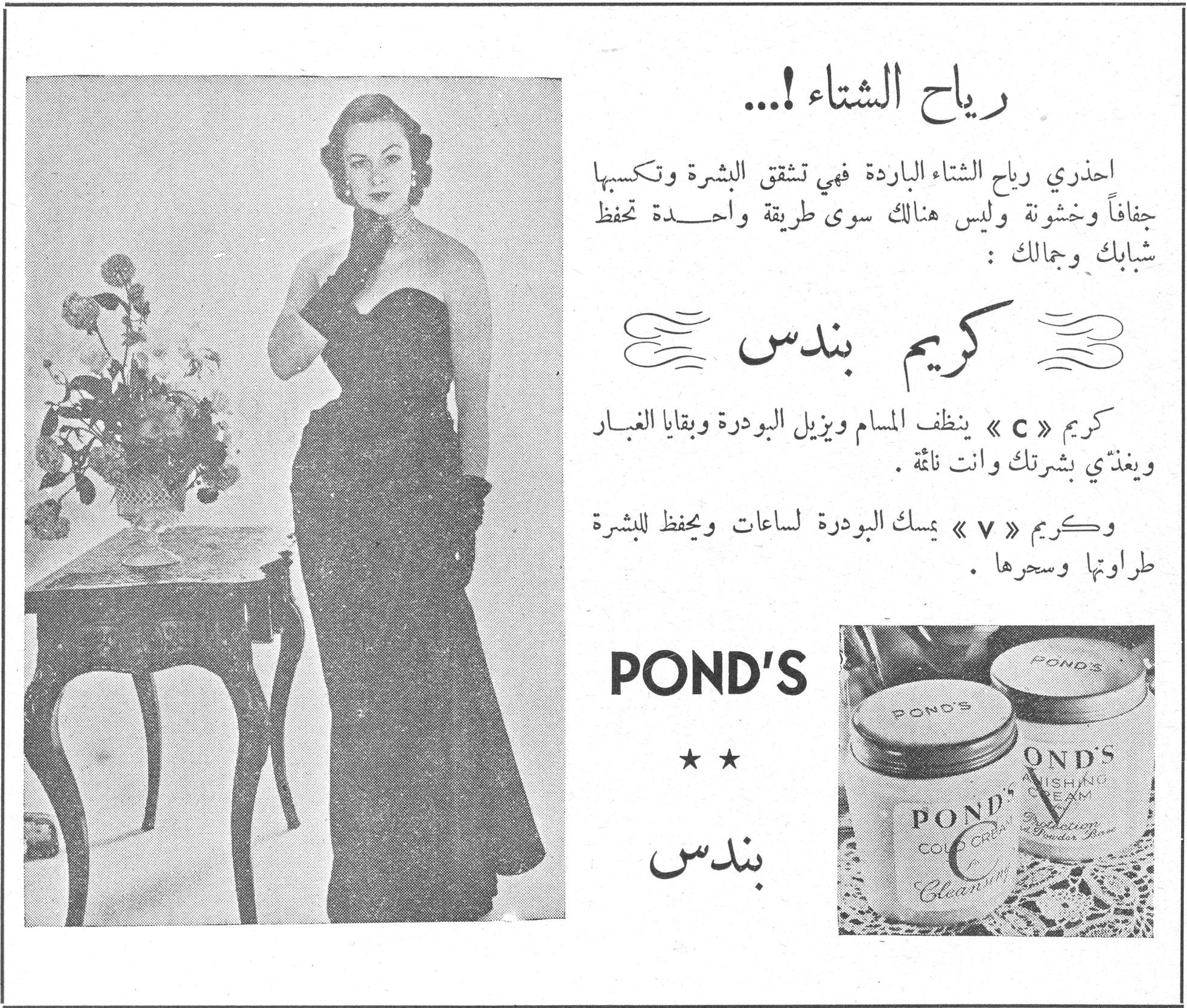 رياح الشتاء!... رياح الشتاء!... احذري رياح الشتاء الباردة فهي تشقق البشرة وتكسبها جفافاً وخشونة وليس هنالك سوى طريقة واحدة تحفظ شبابك وجمالك: كريم بندس كريم « C » ينظف المسام ويزيل البودرة وبقايا الغبار ويغذّي بشرتك وانت نائمة. وكريم « V » يمسك البودرة لساعات ويحفظ للبشرة طراوتها وسحرها. POND'S ★ ★ بندس