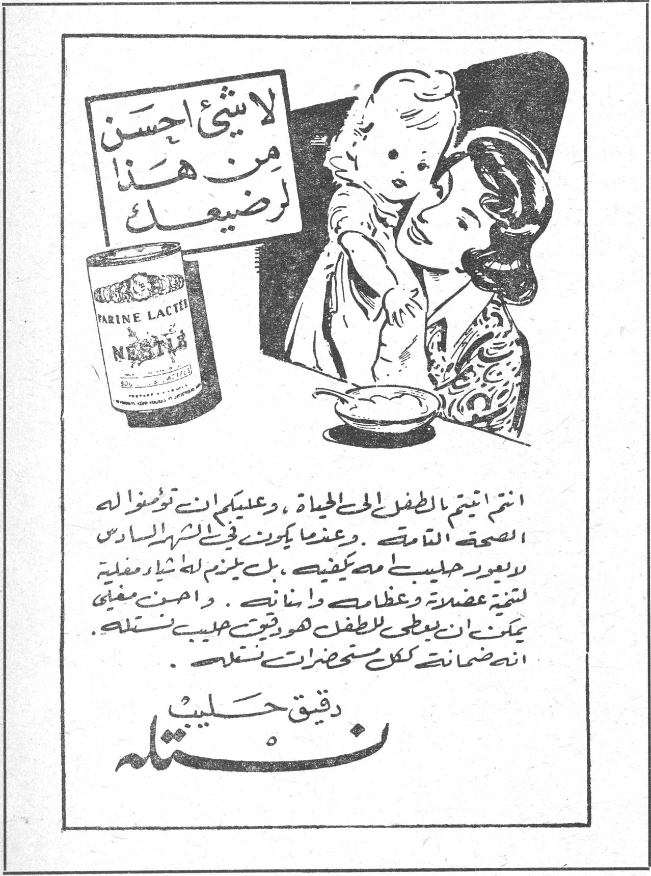 لا شيء احسن من هذا لرضيعك FARINE LACTEE NESTLE انتم اتيتم الطفل الى الحياة ، وعليكم ان توفروا له الصحة التامة . وعندما يكون في الشهر السادس لا يعود حليبك مما يكفيه ، بل يلزم له اشاره مغذية لتنمية عضلاته وعظامه واسنانه . واصدق مغذي يمكن ان يعطى للطفل هو رقيق حليب نستله . انه ضمانته ككل مستحضرات نستله . دقيق حليب نستله