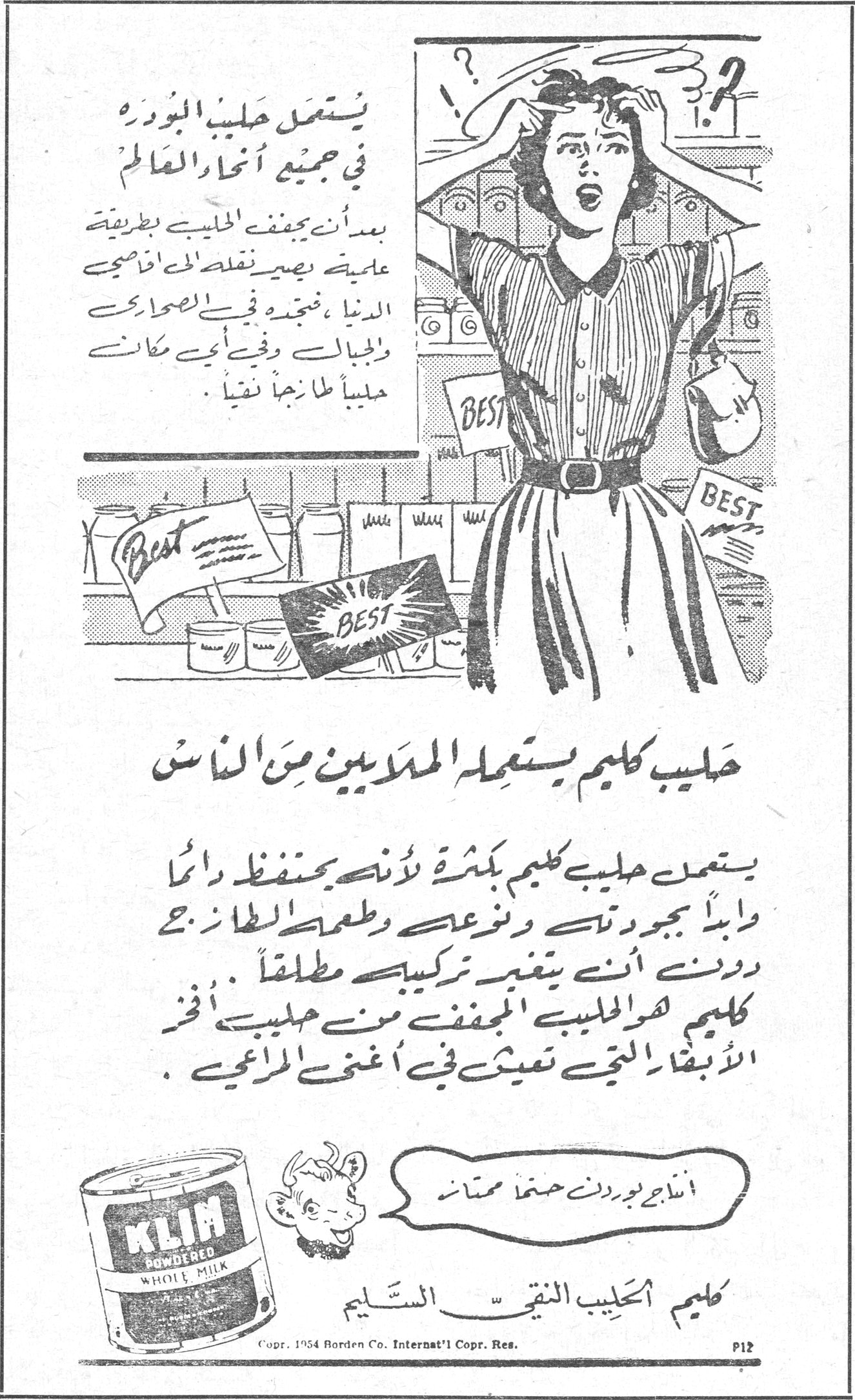 كليم الحليب النقي السليم يستعمل حليب البودرة في جميع أنحاء العالم بعد أن يجفف الحليب بطريقة علمية يصير بمقدمك أخذه الى أقاصي الدنيا ، فتجده في الصحاري والجبال وفي أي مكان حليباً طازجاً نقياً . حليب كليم يستعمله الملايين من الناس يستعمل حليب كليم بكثرة لأنه يحتفظ دائماً بجودته ونوعه وطعمه الطازج دونما أنه يتغير تركيبه مطلقاً . كليم هو الحليب المجفف من أفخر الأبقار التي تعيش في أغنى المراعي . أنتاجي بودرة دون حفظ ممتاز KLIM POWDERED WHOLE MILK كليم الحليب النقي السليم Copr. 1954 Borden Co. Internat'l Copr. Res.