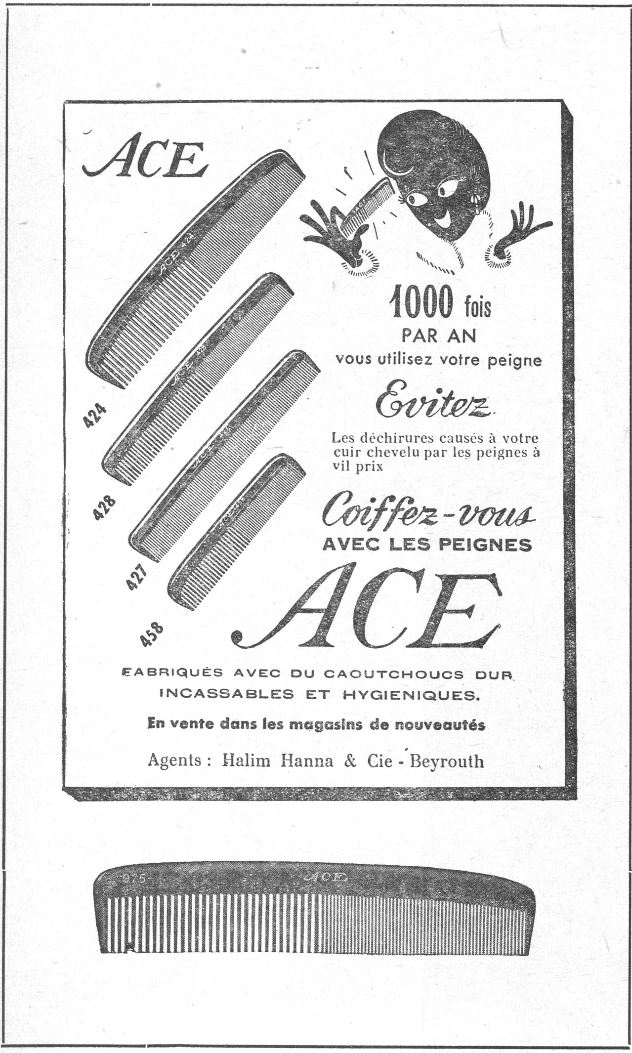 أمشاط ACE — ACE 1000 fois PAR AN vous utilisez votre peigne Evitez les déchirures causés à votre cuir chevelu par les peignes à vil prix Coiffez-vous AVEC LES PEIGNES ACE FABRIQUÉS AVEC DU CAOUTCHOUCS DUR INCASSABLES ET HYGIENIQUES. En vente dans les magasins de nouveautés Agents: Halim Hanna & Cie - Beyrouth