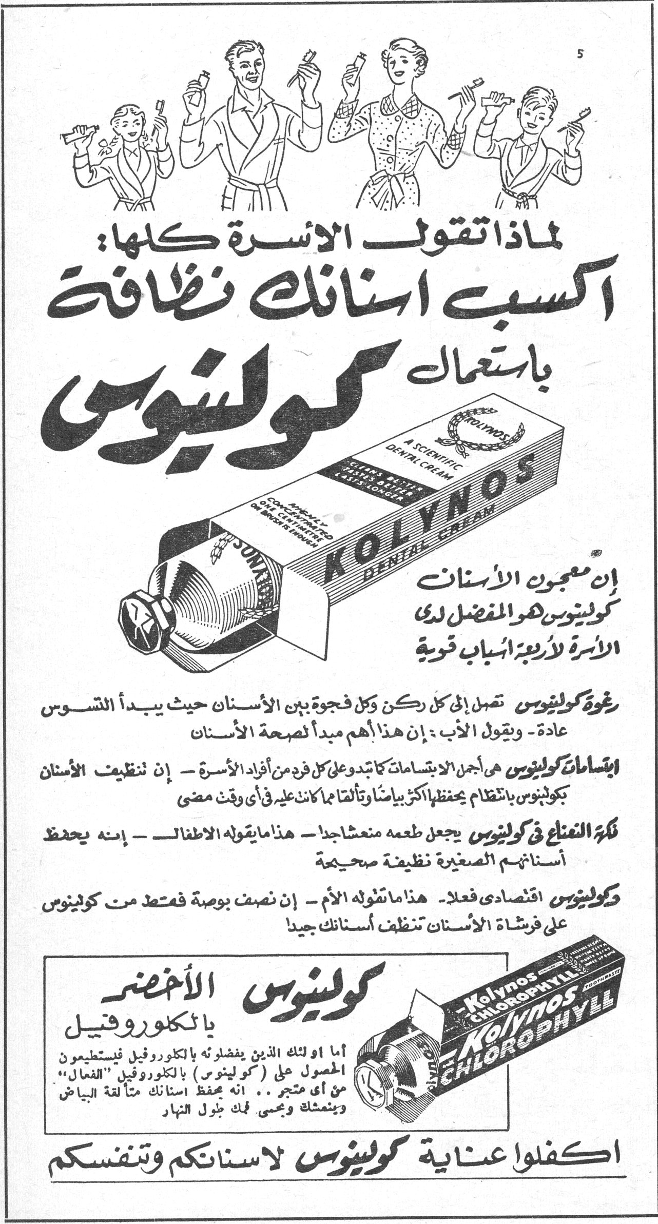 لماذا تقول الاسرة كلها: اكسب اسنانك نظافة باستعمال كولينوس إن معجون الاسنان كولينوس هو المفضل لدى الاسرة لاربعة اسباب قوية رغوة كولينوس تصل إلى كل ركن وكل فجوة بين الاسنان حيث يبدأ التسوس عادة .. ويقول الأب : ان هذا اهم مبدأ لصحة الاسنان ابتسامات كولينوس هي اجمل الابتسامات كما يدعوني كل فرد من افراد الاسرة - إن تنظيف الاسنان بكولينوس بانتظام يحفظ لك بياضاً وتألقاً كما كانت عليه في أي وقت مضى نكهة النعناع في كولينوس يجعل طعمه منعشاً جداً - هذا ما يقوله الاطفال - إنه يحفظ اسنانهم الصغيرة نظيفة صحيحة كولينوس اقتصادي فعلا . هذا ما تقوله الأم . إن نصف بوصة فقط من كولينوس على فرشاة الاسنان تنظف اسنانك جيداً كولينوس الأخضر بالكلوروفيل اما اولئك الذين يفضلونه بالكلوروفيل فيستطيعون الحصول على «كولينوس» «الفعال» من اي متجر .. انه يحفظ اسنانك متألقة البياض وينعشك ويحمي فمك طول النهار اكفلوا عناية كولينوس لاسنانكم وتنفسكم