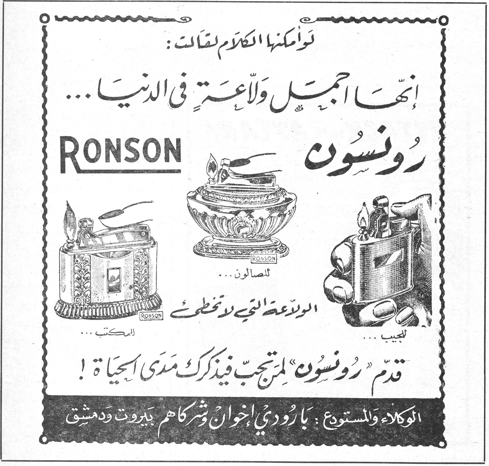 رونسون RONSON لو أمكنها الكلام لقالت : إنها أجمل ولاعة في الدنيا ... RONSON رونسون للمكتب ... للصالون ... للجيب ... الولاعة التي لا تخطئ قدّم « رونسون » لمن تحب فيذكرك مدى الحياة ! الوكلاء والمستودع : بارودي إخوان وشركاهم بيروت ودمشق