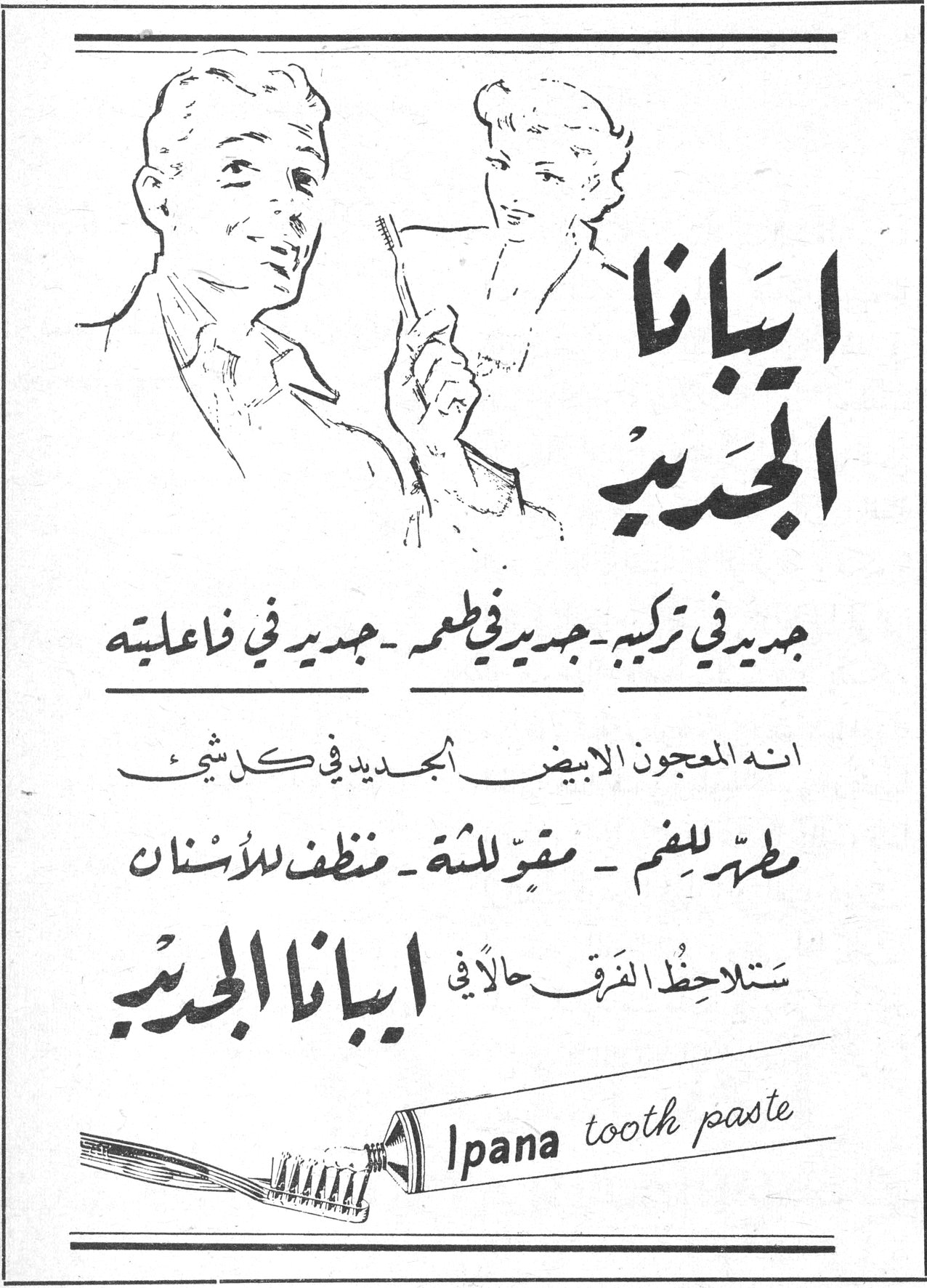 ايبانا الجديد ايبانا الجديد جديد في تركيبه - جديد في طعمه - جديد في فاعليته انه المعجون الابيض الجديد في كل شيء مطهّر للفم - مقوٍّ للثة - منظف للأسنان ستلاحظ الفرق حالاً في ايبانا الجديد Ipana tooth paste