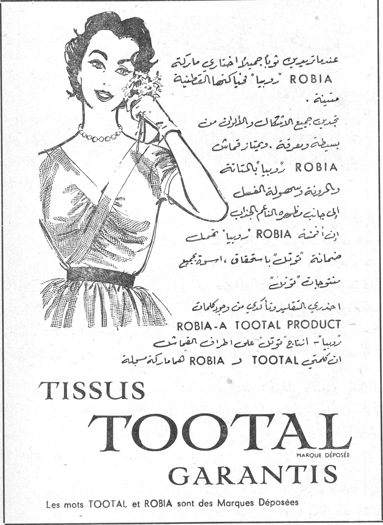 عندما تريدين ثوباً جميلاً اختاري ماركة ROBIA "روبيا" فنياكتها القطنية متينة. تجنبك جميع الاشكال والألوان من بسيطة ومزركشة، ويمتاز قماش ROBIA "روبيا" بالمتانة والمرونة وسهولة الغسل الى جانبه مظهره الناعم الجذاب. إن أقمشة ROBIA "روبيا" تحمل ضمانة "توتال" باستحقاق، اسوة بجميع منتجات "توتال". احذري التقليد ونأكدي من وجود كلمات ROBIA - A TOOTAL PRODUCT روبيا - انتاج "توتال" على أطراف القماش ان كلمتي TOOTAL و ROBIA هما ماركتان مسجلتان TISSUS TOOTAL MARQUE DÉPOSÉE GARANTIS Les mots TOOTAL et ROBIA sont des Marques Déposées