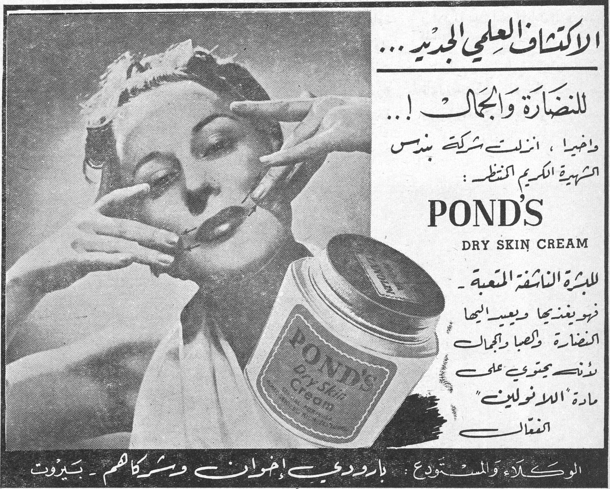 الاكتشاف العلمي الجديد... للنضارة والجمال! واخيرا، انزلت شركة بوندس الشهيرة الكريم المنتظر: POND'S DRY SKIN CREAM للبشرة الناشفة المتعبة ـ فهو يغذيها ويعيد اليها النضارة والصبا والجمال بوندس يحتوي على مادة "اللانولين" الفعّال الوكلاء والمستودع: بارودي إخوان وشركاهم ـ بيروت