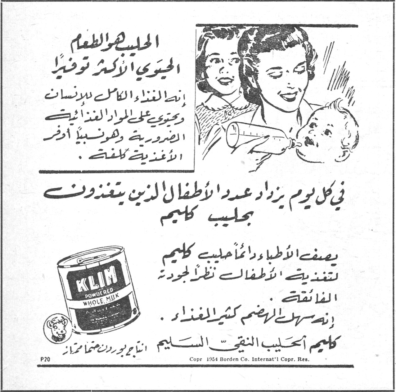 كليم الحليب هو الطعام الحيوي الأكثر توفيراً إنه الغذاء الكامل للإنسان ويحتوي على المواد الغذائية الضرورية وهو نسبياً أوفر الأغذية كلفة . في كل يوم يزاد عدد الأطفال الذين يتغذون بحليب كليم يصف الأطباء ودائماً حليب كليم لتغذية الأطفال نظراً لجودته الفائقة إنه سهل الهضم كثير الفائدة كليم الحليب النقي السليم KLIM POWDERED WHOLE MILK Copr. 1954 Borden Co. Internat'l Copr. Res.