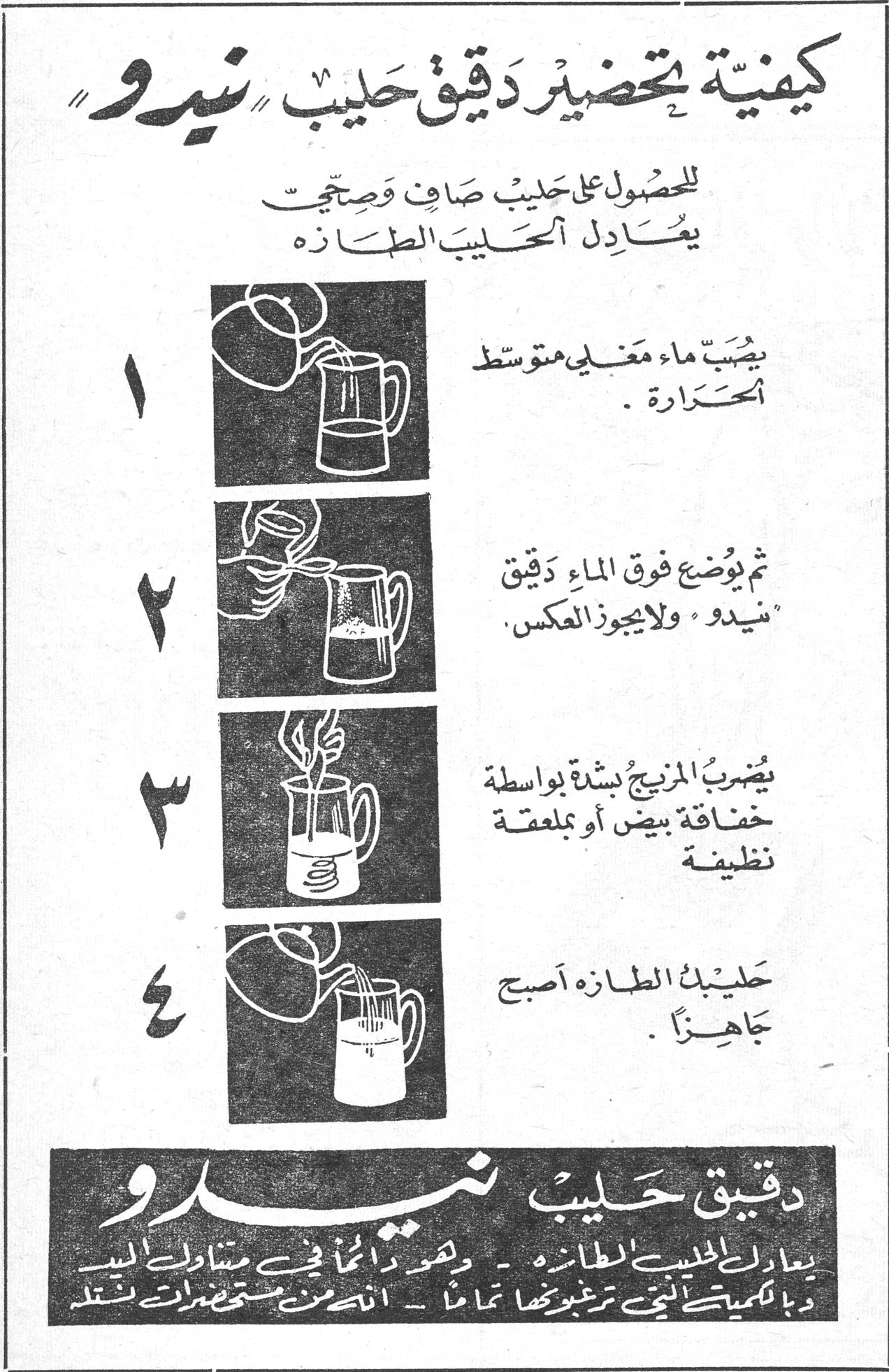 كيفية تحضير دقيق حليب نيدو كيفية تحضير دقيق حليب «نيدو» للحصول على حليب صافٍ وصحيح يعادل الحليب الطازه ١ - يصبّ ماء مغلي متوسط الحرارة . ٢ - ثم يوضع فوق الماء دقيق «نيدو» ولا يجوز العكس . ٣ - يضرب المزيج بشدة بواسطة خفاقة بيض أو بملعقة نظيفة . ٤ - حليب الطازه أصبح جاهزاً . دقيق حليب نيدو يعادل الحليب الطازه - وهو دائماً في متناول اليد [...] بكميات التي ترغبونها تماماً - انتم [...] مستحضرات نستله