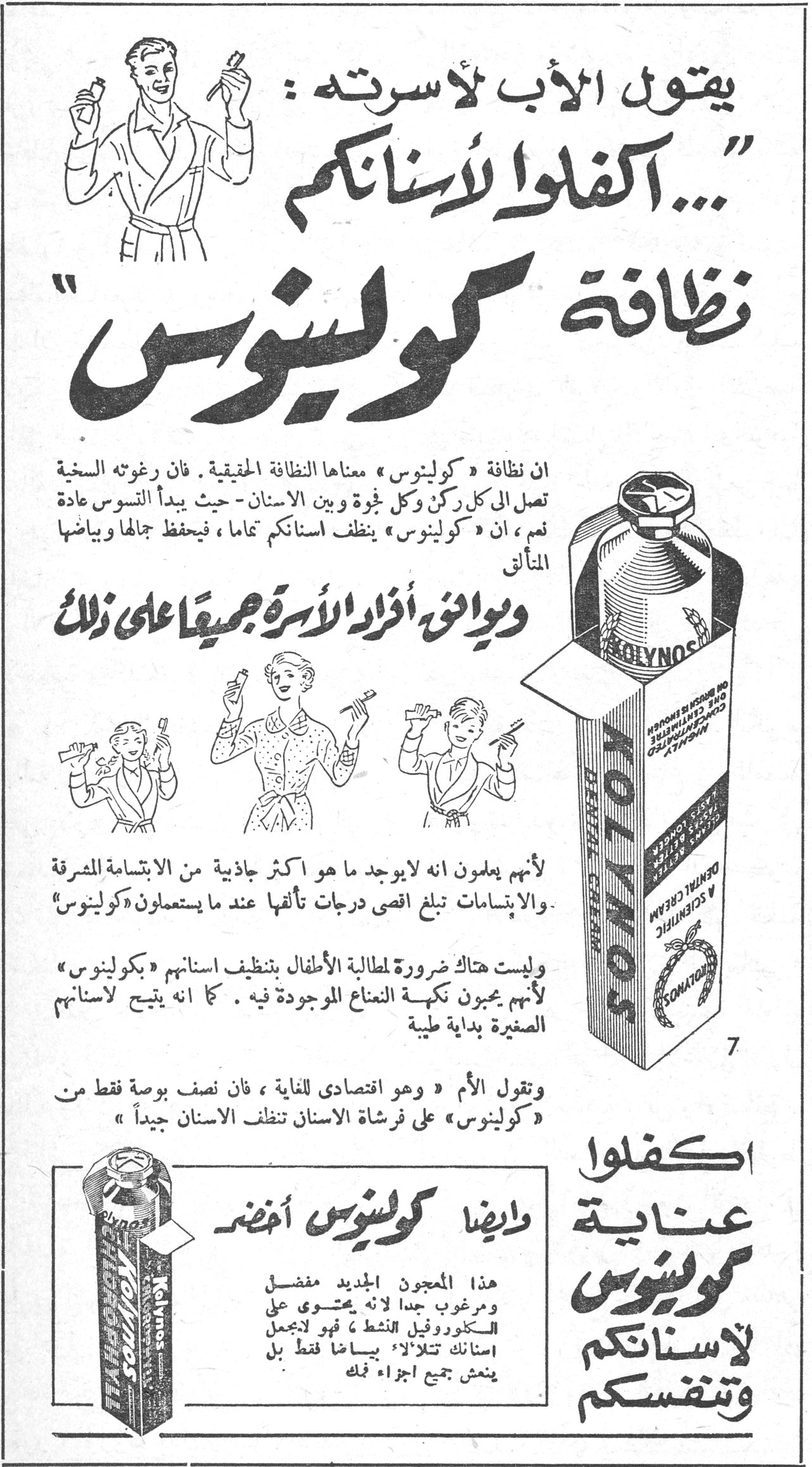 يقول الأب لأسرته: «... اكفلوا لأسنانكم نظافة كولينوس»
يقول الأب لأسرته: «... اكفلوا لأسنانكم نظافة كولينوس»
ان نظافة «كولينوس» معناها النظافة الحقيقية. فان رغوته السخية تصل الى كل ركن وكل ثغرة وبين الاسنان - حيث يبدأ التسوس عادة نعم، ان «كولينوس» ينظف اسنانكم تماما، فيحفظ جمالها وبياضها المتألق
ويوافق أفراد الأسرة جميعاً على ذلك
لأنهم يعلمون انه لا يوجد ما هو اكثر جاذبية من الابتسامة المشرقة والابتسامات تبلغ اقصى درجات تألقها عند ما يستعملون «كولينوس»
وليست هناك ضرورة لمطالبة الأطفال بتنظيف اسنانهم «بكولينوس» لأنهم يحبون نكهة النعناع الموجودة فيه. كما انه يتيح لاسنانهم الصغيرة بداية طيبة
وتقول الأم «وهو اقتصادي للغاية، فان نصف بوصة فقط من «كولينوس» على فرشاة الاسنان تنظف الاسنان جيداً»
وايضا كولينوس أخضر
هذا المعجون الجديد مفضل ومرغوب جدا لانه يحتوي على الكلوروفيل النشط، فهو لا يعمل اسنانك تلألؤ بياضاً فقط بل ينعش جميع اجزاء فمك
اكفلوا عناية كولينوس لاسنانكم وتنفسكم
