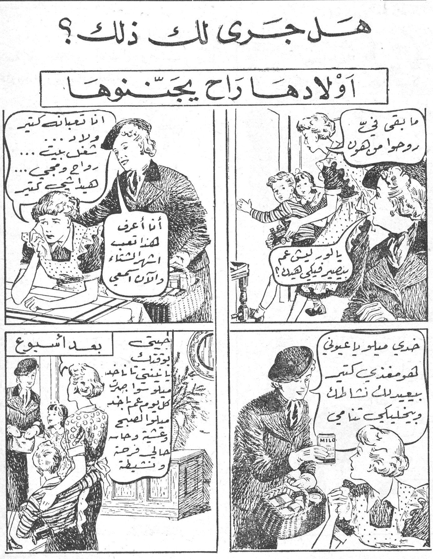 هل جرى لك ذلك؟ - أولادها راح يجننوها هل جرى لك ذلك؟ أولادها راح يجننوها أنا تعبانة كتير وشغل بيتي راح ومجيي هيدا شي كتير أنا أعرف هذا تعب أشهر الشتاء والآن اسمعي ما بقي في روحوا من هون... يالور ليش عم بصير فيني هيك؟ خذي ميلو يا عيوني لعمر مغذي كتير بيعيد لك نشاطك وبيخليكي تنامي بعد أسبوع: صحتي بترجع لعندي ما عاد بيتي بيتعبني وصار بجيبولي كل يوم علبة ميلو الصبحي وقتيه وحياة اطفالي فرحة وتشليح MILO