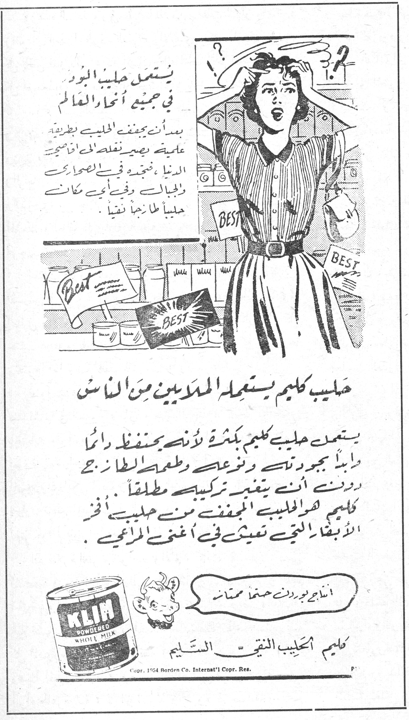 كليم KLIM يستعمل حليب البودرة في جميع أنحاء العالم بعد أن يجفف الحليب بطريقة علمية يصير نقله الى اقاصي الدنيا ، فتجده في الصحارى والجبال وفي أي مكان حليباً طازجاً نقياً . حليب كليم يستعمله الملايين من الناس يستعمل حليب كليم بكثرة لأنه يحتفظ دائماً وأبداً بجودته ونوعه وطعمه الطازج دون أن يتغير تركيبه مطلقاً . كليم هو الحليب المجفف من حليب أفخر الأبقار التي تعيش في أغنى المراعي . [...] بوردن [...] ممتاز كليم الحليب النقيّ السـليم Copr. 1954 Borden Co. Internat'l Copr. Res.