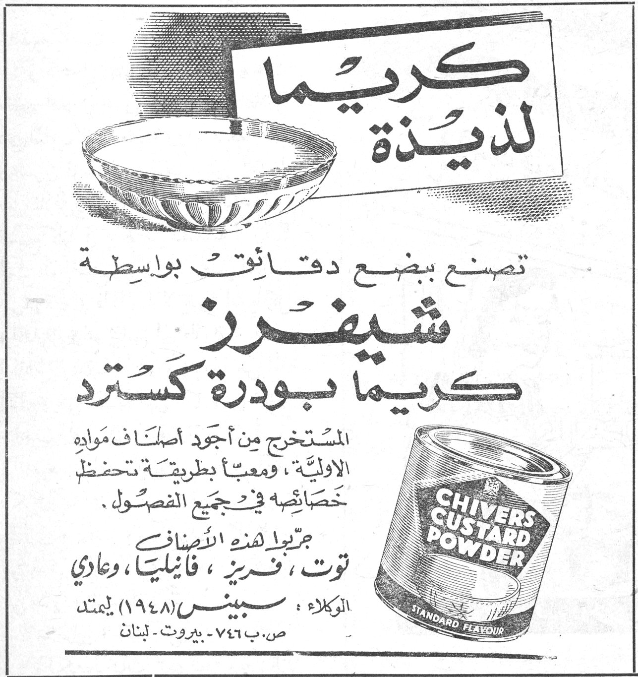 شيفرز - كريما بودرة كسترد كريما لذيذة تصنع ببضع دقائق بواسطة شيفرز كريما بودرة كسترد المستخرج من أجود أصناف المواد الاولية ، ومعبأ بطريقة تحفظ خصائصه في جميع الفصول . جميع هذه الاصناف : توت ، فريز ، فانيليا ، وعادي CHIVERS CUSTARD POWDER STANDARD FLAVOUR الوكلاء : سبينس ١٩٤٨ - يمتد ص. ب ٧٤٦ - بيروت - لبنان