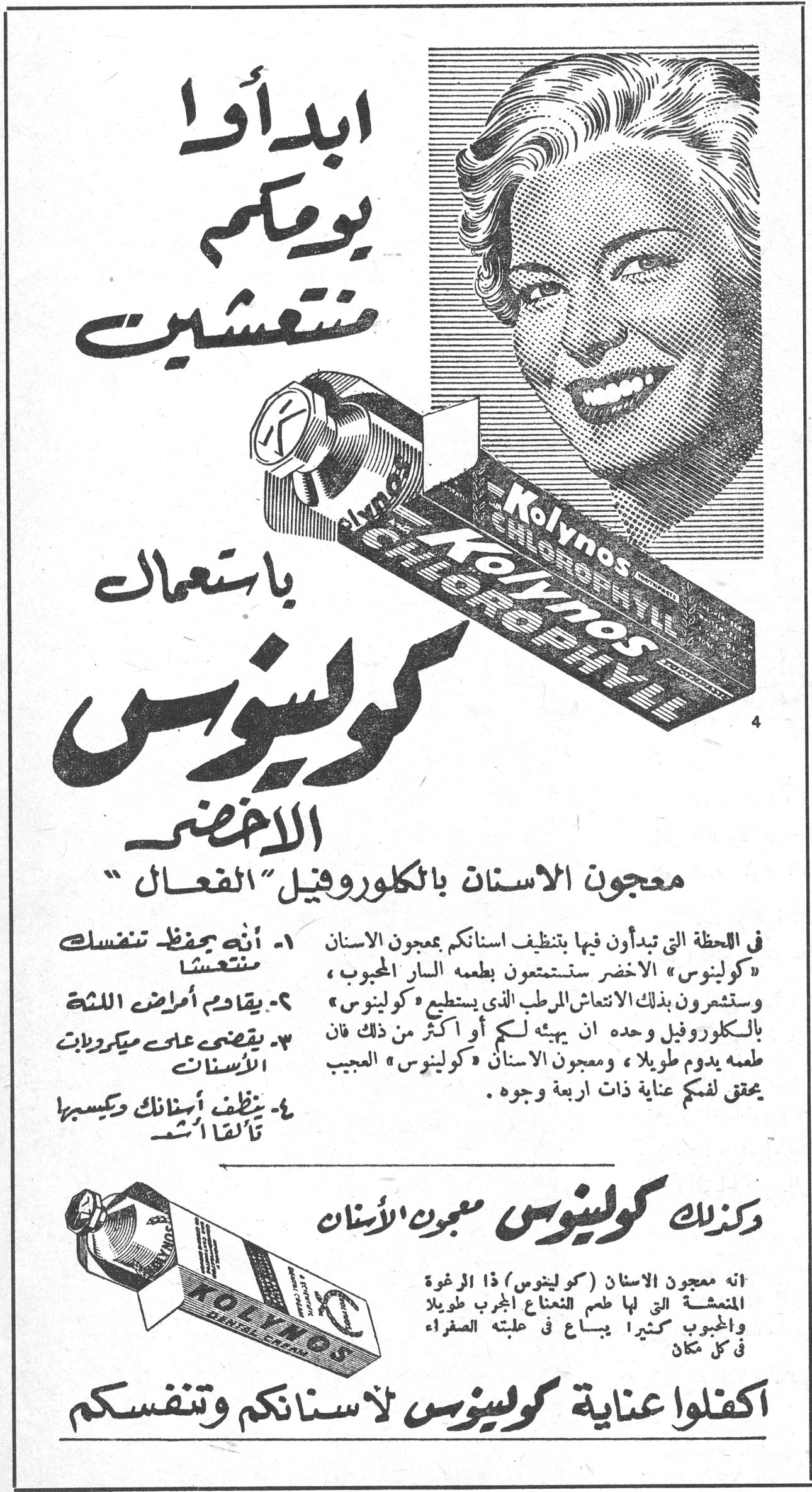 ابدأوا يومكم منتعشين باستعمال كولينوس الاخضر ابدأوا يومكم منتعشين باستعمال كولينوس الاخضر معجون الاسنان بالكلوروفيل "الفعال" ١- أنه يحفظ تنفسك منتعشا ٢- يقاوم أمراض اللثة ٣- يقضي على ميكروبات الاسنان ٤- ينظف أسنانك ويكسبها تألقا أشد في اللحظة التي تبدأون فيها بتنظيف اسنانكم بمعجون الاسنان «كولينوس» الاخضر ستستمتعون بطعمه السار المحبوب ، وستشعرون بذلك الانتعاش الرطب الذي يستطيع «كولينوس» بالكلوروفيل وحده ان يهيئه لكم أو أكثر من ذلك فان طعمه يدوم طويلا ، ومعجون الاسنان «كولينوس» العجيب يحقق لفمكم عناية ذات اربعة وجوه . وكذلك كولينوس معجون الاسنان انه معجون الاسنان (كولينوس) ذا الرغوة المنعشة التي لها طعم النعناع المحبوب طويلا والمحبوب كثيرا يباع في علبته الصفراء في كل مكان اكفلوا عناية كولينوس لاسنانكم وتنفسكم
