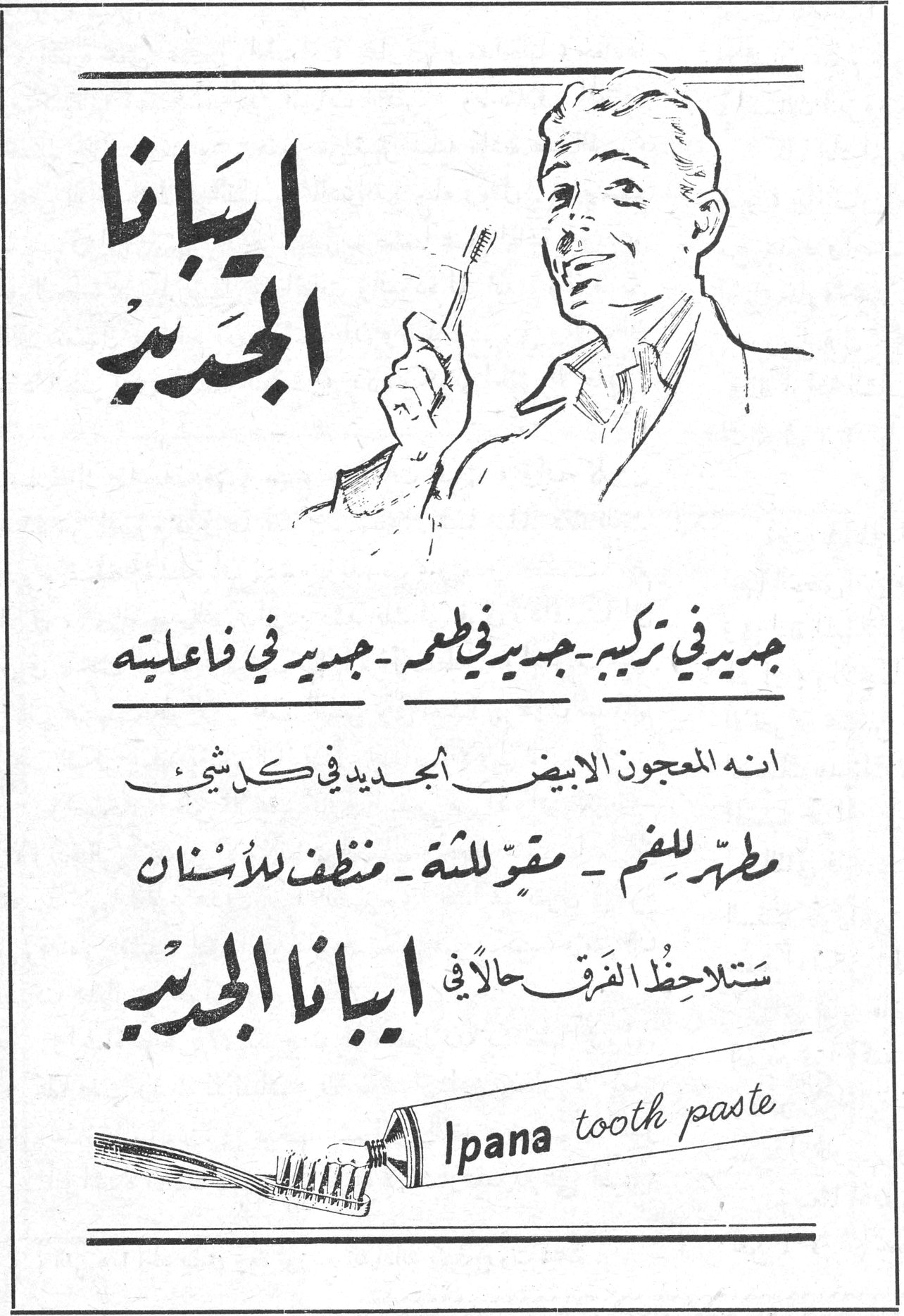 ايبانا الجديد ايبانا الجديد جديد في تركيبه - جديد في طعمه - جديد في فاعليته انه المعجون الابيض الجديد في كل شيء مطهّر للفم - مقوٍّ للثة - منظف للأسنان ستلاحظ الفرق حالاً في ايبانا الجديد Ipana tooth paste