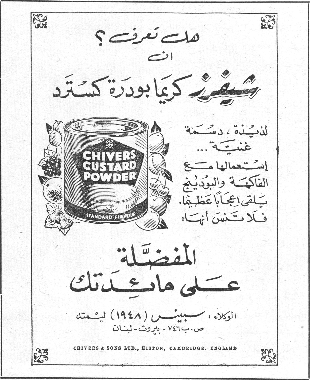 شيفرز كريما بودرة كستارد هل تعرف ؟ أن شيفرز كريما بودرة كستارد لذيذة ، دسمة ، غنية ... إستعمالها مع الفاكهة والبودينج يلقى إعجاباً عظيماً . فلا تنسَ أنها المفضّلة على مائدتك . CHIVERS CUSTARD POWDER — STANDARD FLAVOUR الوكلاء : سبينس (١٩٤٨) ليمتد ص . ب ٧٤٦ - بيروت - لبنان CHIVERS & SONS LTD., HISTON, CAMBRIDGE, ENGLAND