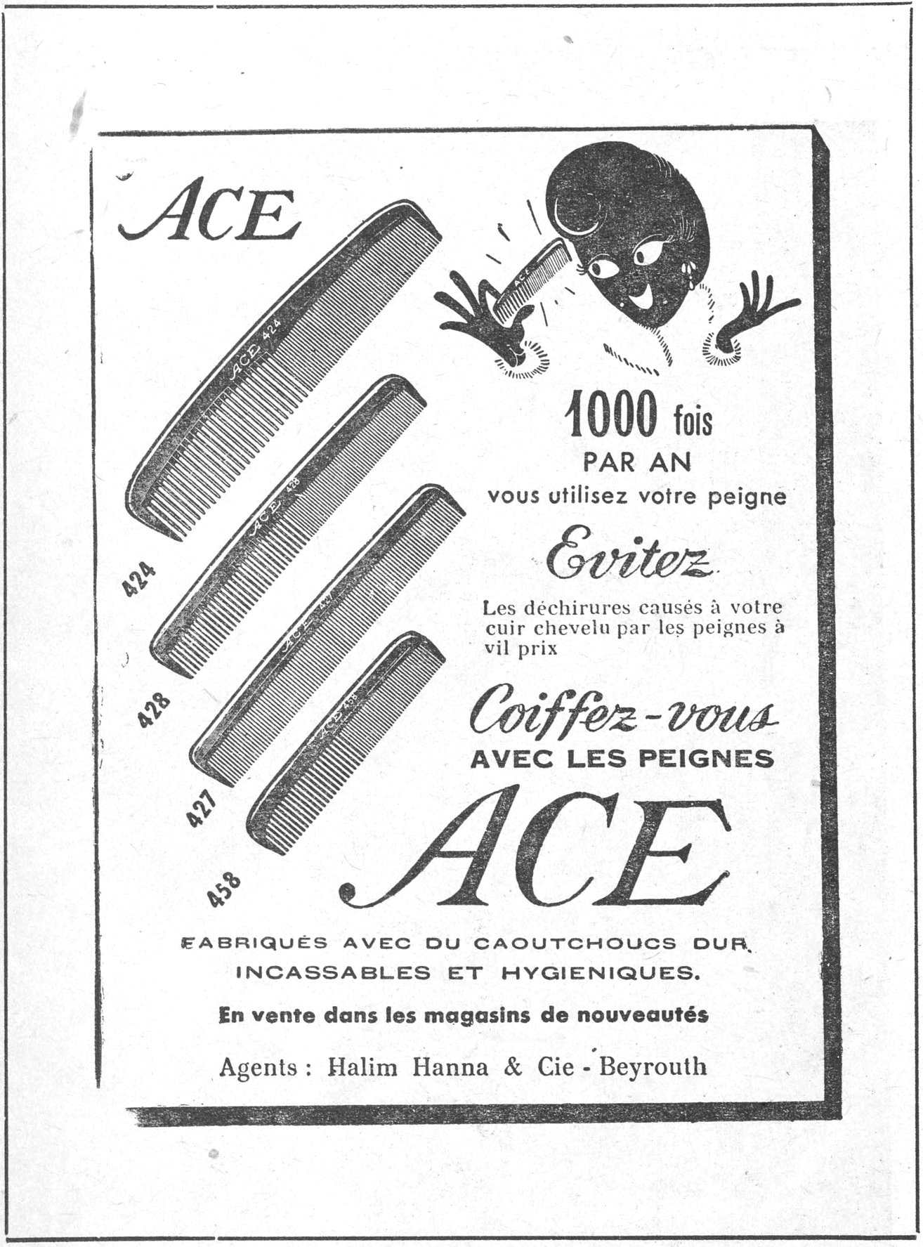 ACE 424 428 427 458 1000 fois PAR AN vous utilisez votre peigne Evitez les déchirures causés à votre cuir chevelu par les peignes à vil prix Coiffez-vous AVEC LES PEIGNES ACE FABRIQUÉS AVEC DU CAOUTCHOUCS DUR, INCASSABLES ET HYGIÉNIQUES. En vente dans les magasins de nouveautés Agents: Halim Hanna & Cie - Beyrouth