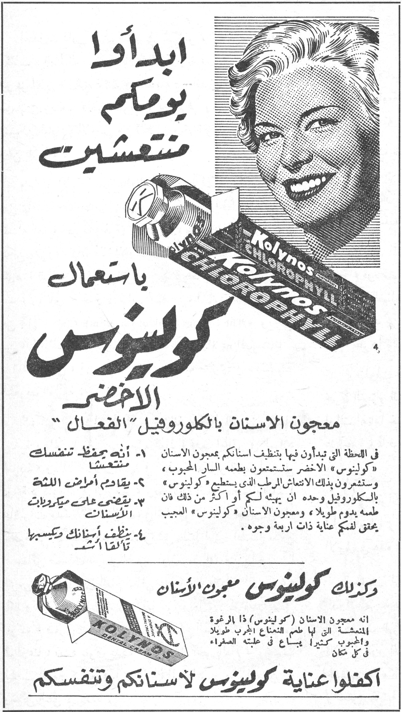 ابدأوا يومكم منتعشين باستعمال كولينوس الأخضر
معجون الأسنان بالكلوروفيل "الفعال"
١- إنه يحفظ تنفسك متنعشاً
٢- يقاوم أمراض اللثة
٣- يقضي على ميكروبات الأسنان
٤- ينظف أسنانك وكسبها تألقاً أشد
في اللحظة التي تبدأون فيها بتنظيف أسنانكم بمعجون الأسنان « كولينوس » الأخضر ستستمتعون بطعمه السار المحبوب ، وستشعرون بذلك الانتعاش المرطب الذي يستطيع « كولينوس » بالكلوروفيل وحده أن يهيئه لكم أو أكثر من ذلك فإن طعمه يدوم طويلاً ، ومعجون الأسنان « كولينوس » العجيب يحقق لفمكم عناية ذات أربعة وجوه .
وكذلك كولينوس معجون الأسنان
إنه معجون الأسنان ( كولينوس ) ذا الرغوة المنعشة التي لها طعم النعناع الجرب طويلاً والمحبوب كثيراً يباع في علبته الصفراء في كل مكان
اكفلوا عناية كولينوس لأسنانكم وتنفسكم