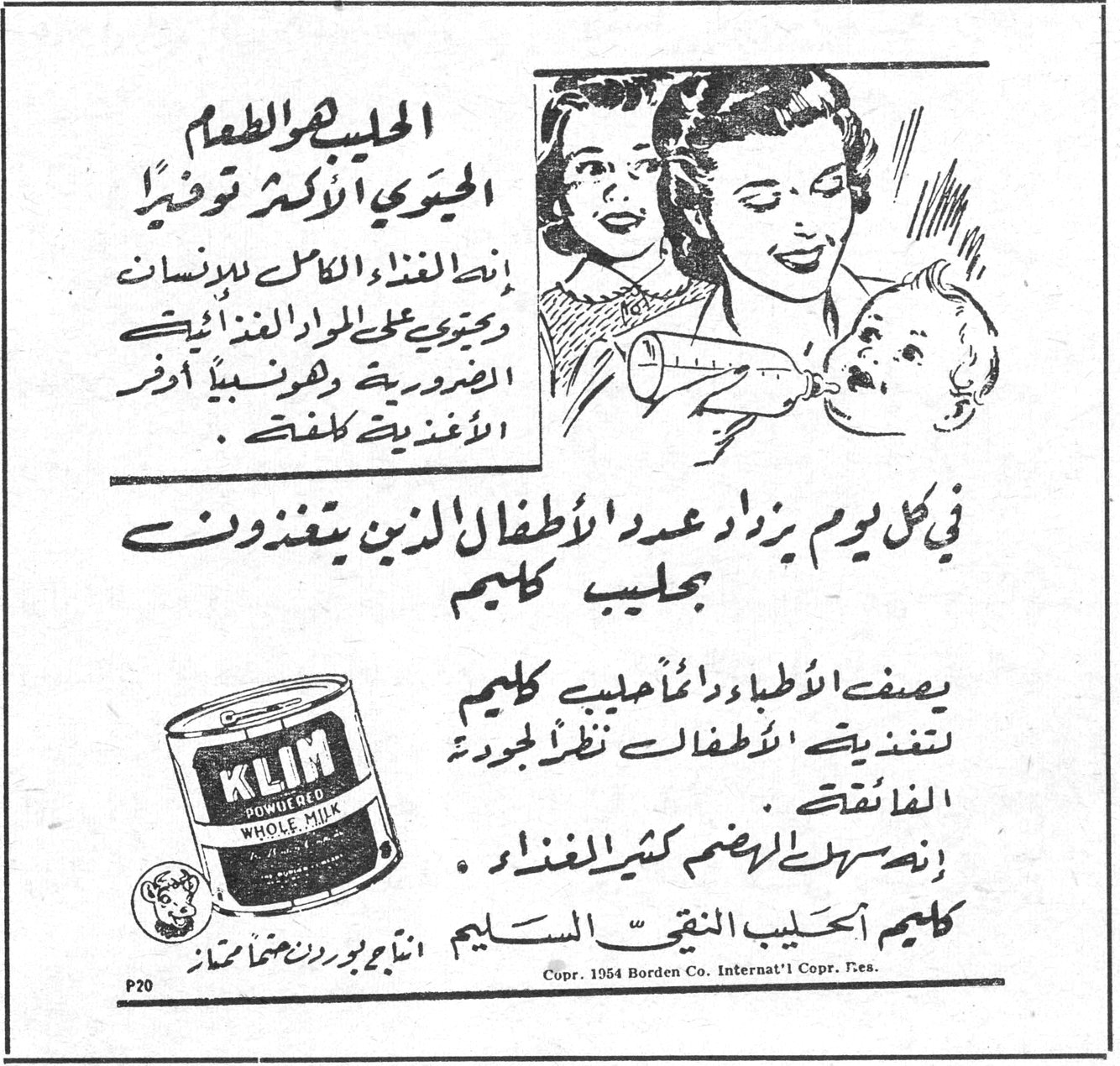 الحليب هو الطعام الحيوي الأكثر توفيراً إنه الغذاء الكامل للإنسان ويحتوي على المواد الغذائية الضرورية وهو نسبياً أوفر الأغذية كلفة. في كل يوم يزداد عدد الأطفال الذين يتغذون بحليب كليم يصف الأطباء دائماً حليب كليم لتغذية الأطفال نظراً لجودته الفائقة. إنه سهل الهضم كثير الغذاء. كليم الحليب النقي السليم إنتاج بوردن صنع أمريكا KLIM POWDERED WHOLE MILK Copr. 1954 Borden Co. Internat'l Copr. Res.