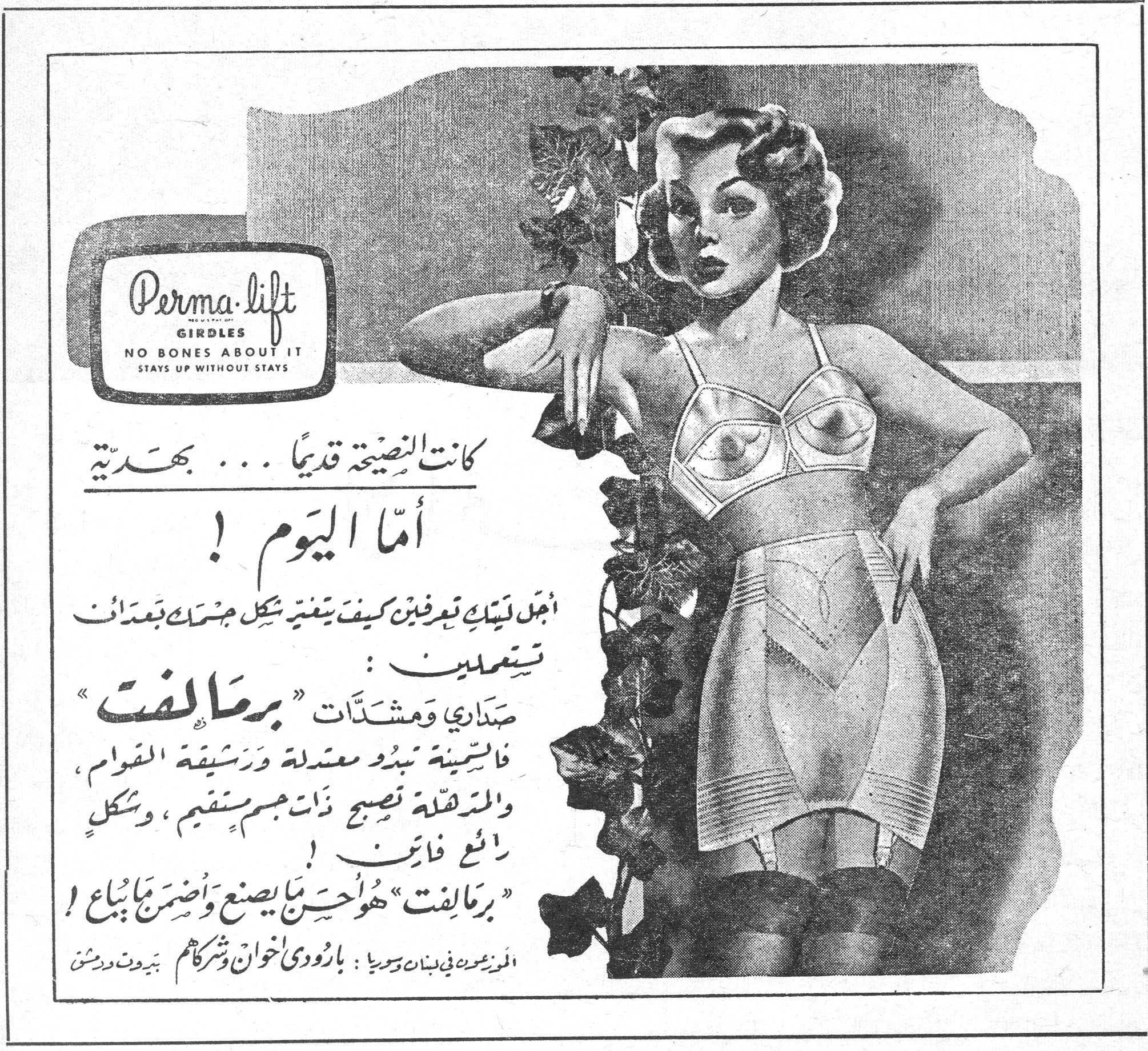 كانت النصيحة قديماً ... بهدية أما اليوم ! Perma-lift GIRDLES NO BONES ABOUT IT STAYS UP WITHOUT STAYS كانت النصيحة قديماً ... بهدية أما اليوم ! اجعلي نفسك تعرفين كيف يتغير شكل جسمك بعد ان تستعملين : صداري ومشدّات « برمالفت » فالسمينة تبدو معتدلة ورشيقة القوام ، والمترهلة تصبح ذات جسم مستقيم ، وشكل رائع فاتن ! « برمالفت » هو أحسن ما يصنع وأضمن ما يباع ! الموزعون في لبنان وسوريا : بارودي اخوان وشركاهم ـ بيروت ودمشق