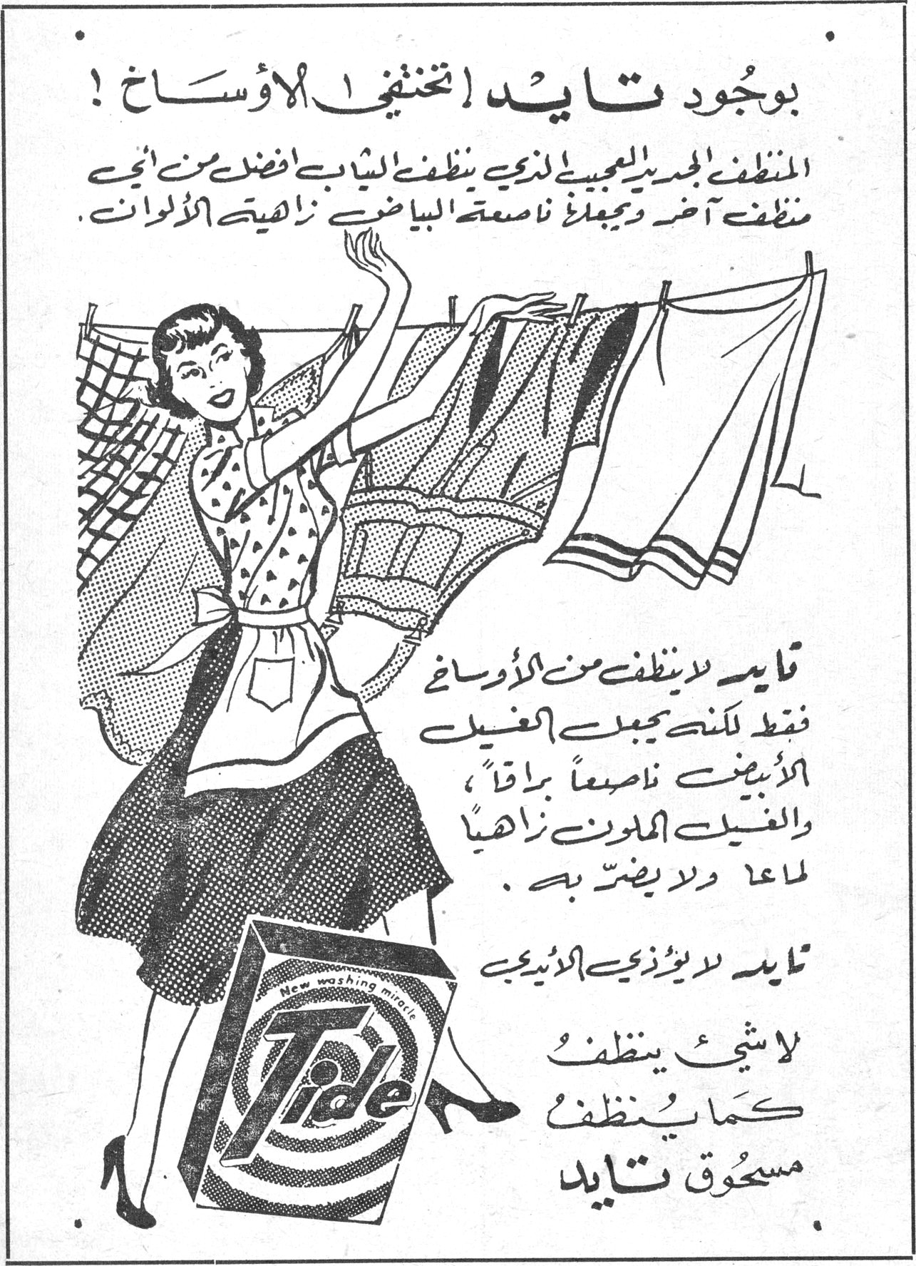 بوجود تايد تختفي الأوساخ ! بوجود تايد تختفي الأوساخ ! المنظف الجديد العجيب الذي ينظف الثياب أفضل من أي منظف آخر ويجعلك ناصعة البياض زاهية الألوان. تايد لا ينظف من الأوساخ فقط لكنه يجعل الغسيل الأبيض ناصعاً براقاً، والغسيل الملون زاهياً لامعاً ولا يضر به. تايد لايوزي الأذيبي لا شيء ينظف كما ينظف مسحوق تايد Tide - New washing miracle