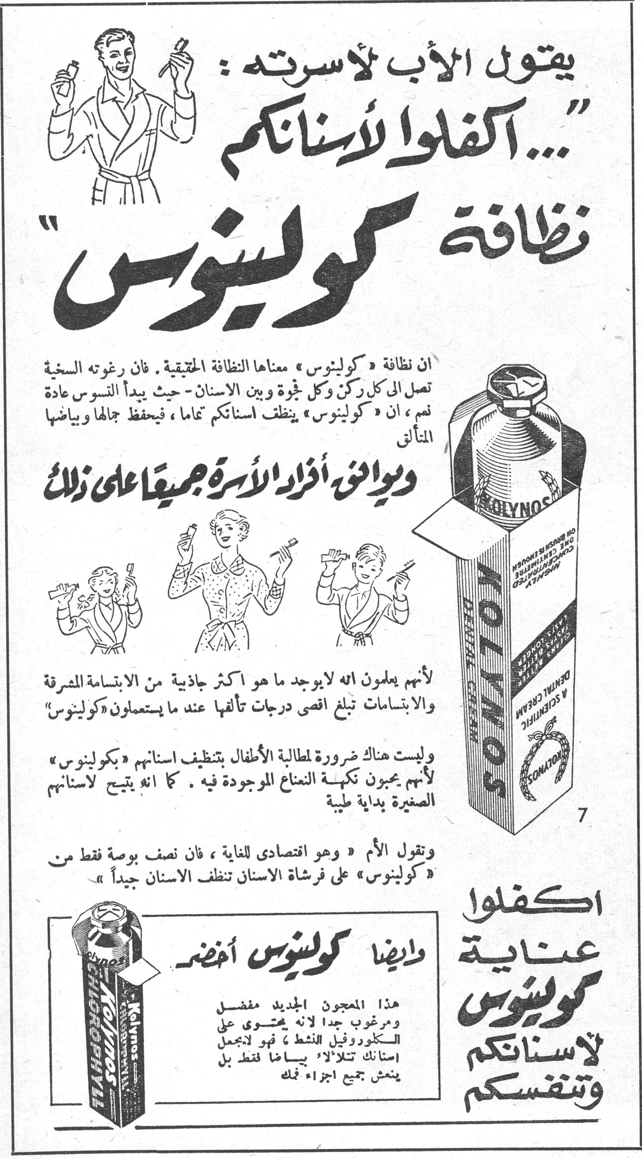 كولينوس يقول الأب لأسرته: «... اكفلوا لأسنانكم نظافة كولينوس» ان نظافة «كولينوس» معناها النظافة الحقيقية. فان رغوته السخية تصل الى كل ركن وكل ثغرة وبين الاسنان - حيث يبدأ التسوس عادة نعم، ان «كولينوس» ينظف اسنانكم تماماً، فيحفظ جمالها وبياضها المتألق ويوافق أفراد الأسرة جميعاً على ذلك لأنهم يعلمون انه لا يوجد ما هو اكثر جاذبية من الابتسامة المشرقة والابتسامات تبلغ اقصى درجات تألقها عند ما يستعملون «كولينوس» وليست هناك ضرورة لمطالبة الأطفال بتنظيف اسنانهم «بكولينوس» لأنهم يحبون نكهة النعناع الموجودة فيه. كما انه يتيح لاسنانهم الصغيرة بداية طيبة وتقول الأم «وهو اقتصادي للغاية، فان نصف بوصة فقط من «كولينوس» على فرشاة الاسنان تنظف الاسنان جيداً» وايضاً كولينوس أخضر هذا المعجون الجديد مفضل ومرغوب جداً لأنه يحتوي على الكلوروفيل النشط فهو لا يجعل اسنانك تتلألأ بياضاً فقط بل ينعش جميع اجزاء فمك اكفلوا عناية كولينوس لاسنانكم وتنفسكم