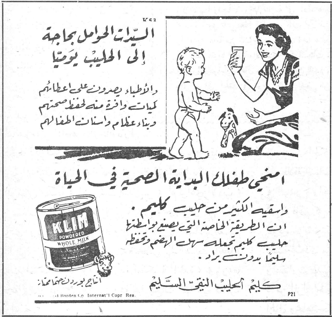 كليم - الحليب النقي السليم السيدات الحوامل بحاجة الى الحليب يومياً والاطباء يصرون على اعطائهم كميات وافرة منه لحفظ صحتهم وبناء عظام واسنان اطفالهم امنحي طفلك البداية الصحية في الحياة واسقيه الكثير من حليب كليم . ان الطريقة الخاصة التي يصنع بواسطتها حليب كليم تجعله سهل الهضم وتحفظه سليماً بدون برّاد . كليم الحليب النقي السليم KLIM POWDERED WHOLE MILK Borden Co. Internat'l Copr. Res.