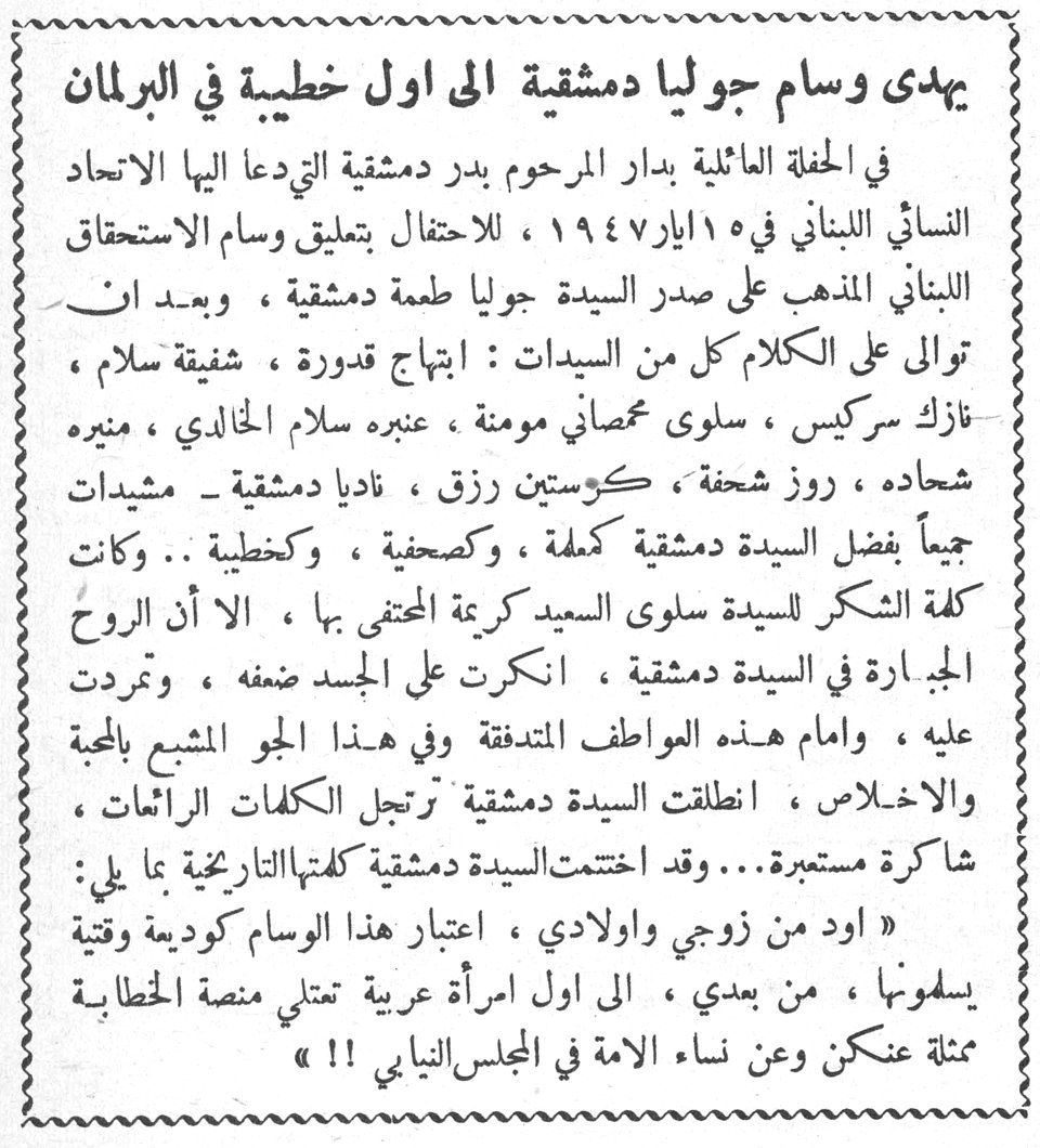 يهدى وسام جوليا دمشقية الى اول خطيبة في البرلمان في الحفلة العائلية بدار المرحوم بدر دمشقية التي دعا اليها الاتحاد النسائي اللبناني في ١٥ ايار ١٩٤٧ ، للاحتفال بتعليق وسام الاستحقاق اللبناني المذهب على صدر السيدة جوليا طعمة دمشقية ، وبعد ان توالى على الكلام كل من السيدات : ابتهاج قدورة ، شفيقة سلام ، نازك سركيس ، سلوى عصفاني مومنة ، عنبره سلام الخالدي ، منيره شحاده ، روز شحفة ، كوستين رزق ، ناديا دمشقية - مشيدات جميعاً بفضل السيدة دمشقية كمعلمة ، وكصحفية ، وكخطيبة .. وكانت كلمة الشكر للسيدة سلوى السيد كريمة المحتفى بها ، الا أن الروح الجبارة في السيدة دمشقية ، انكرت على الجسد ضعفه ، وتمردت عليه ، وامام هذه العواطف المتدفقة وفي هذا الجو المشبع بالمحبة والاخلاص ، انطلقت السيدة دمشقية ترتجل الكلمات الرائعات ، شاكرة مستمرة... وقد اختتمت السيدة دمشقية كلمتها التاريخية بما يلي : « اود من زوجي واولادي ، اعتبار هذا الوسام كوديعة وقتية يسلمونها ، من بعدي ، الى اول امرأة عربية تعتلي منصة الخطابة ممثلة عنكن وعن نساء الامة في المجلس النيابي !! »
