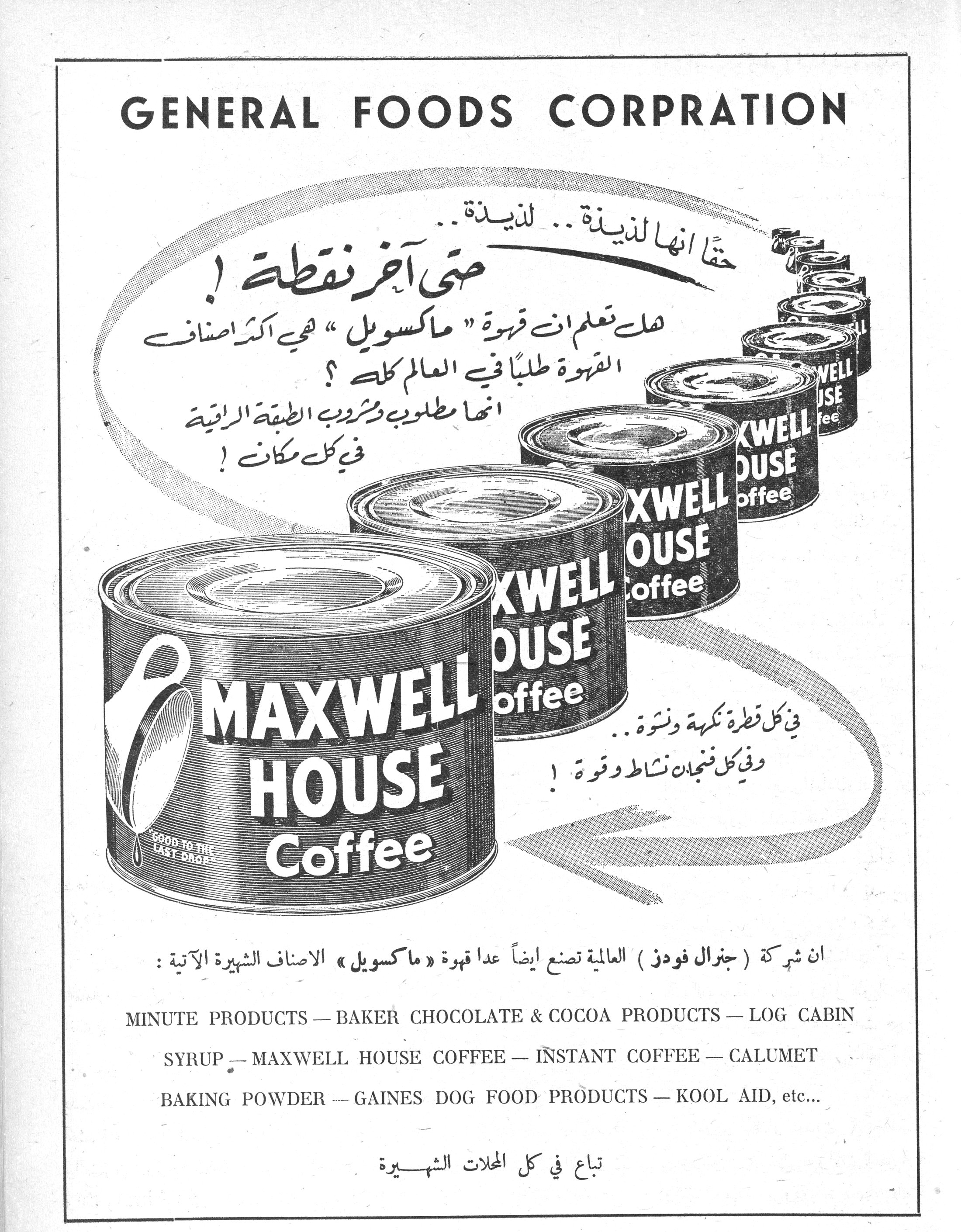 GENERAL FOODS CORPRATION

حقًا انها لذيذة .. لذيذة ..
حتى آخر نقطة !

هل تعلم ان قهوة "ماكسويل" هي أكثر أصناف القهوة طلبًا في العالم كله ؟
انها مطلوب ومشروب الطبقة الراقية في كل مكان !

في كل قطرة نكهة ونشوة ..
وفي كل فنجان نشاط وقوة !

MAXWELL HOUSE Coffee
GOOD TO THE LAST DROP

ان شركة ( جنرال فودز ) العالمية تصنع ايضاً عدا قهوة « ماكسويل » الاصناف الشهيرة الآتية :

MINUTE PRODUCTS — BAKER CHOCOLATE & COCOA PRODUCTS — LOG CABIN SYRUP — MAXWELL HOUSE COFFEE — INSTANT COFFEE — CALUMET BAKING POWDER — GAINES DOG FOOD PRODUCTS — KOOL AID, etc...

تباع في كل المحلات الشهيرة