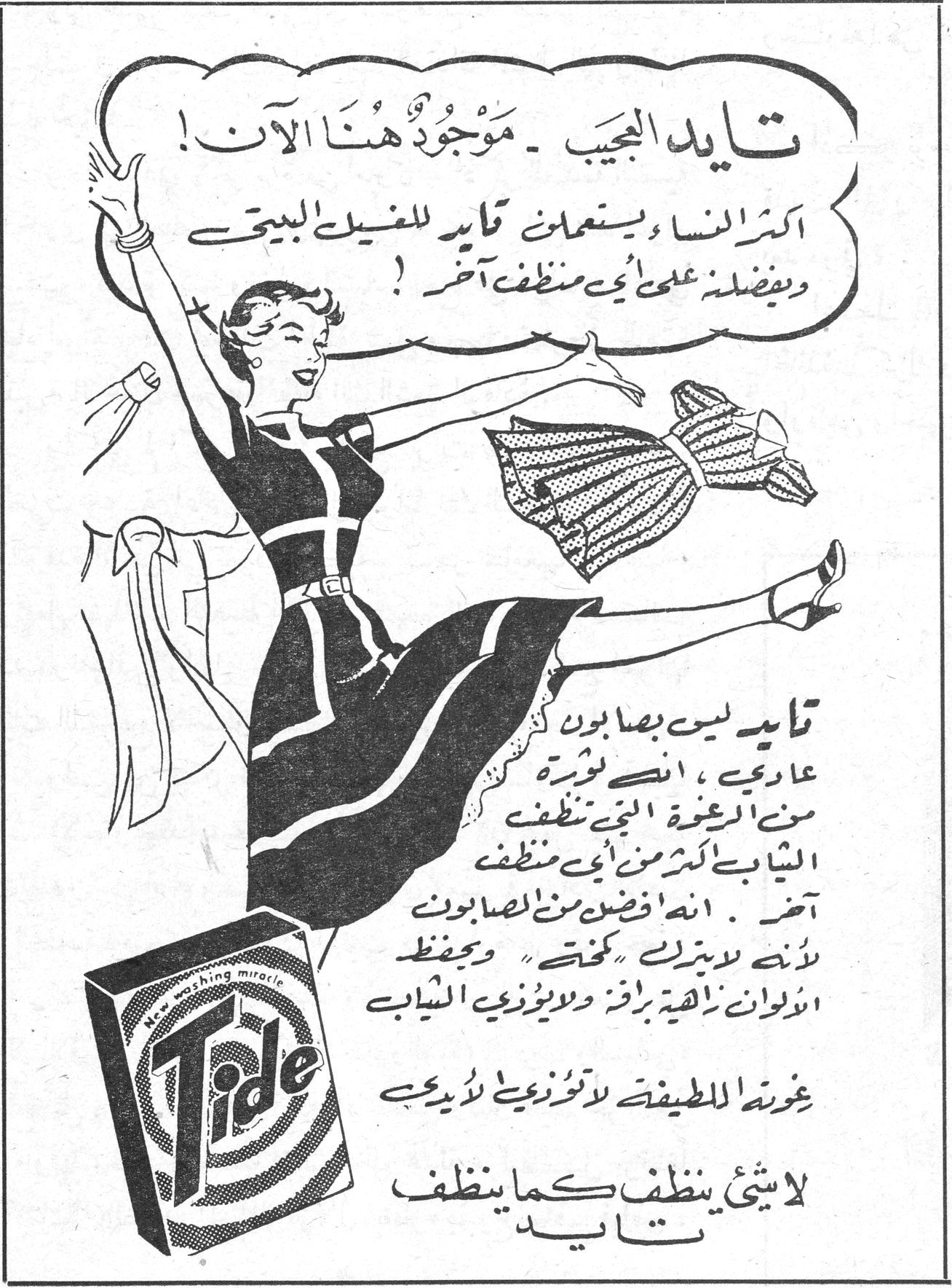 تايد العجيب ـ موجود هنا الآن ! أكثر النساء يستعملن تايد للغسيل البيتي ويفضلنه على أي منظف آخر ! تايد ليس بصابون عادي ، إنه ثورة من الرغوة التي تنظف الثياب أكثر من أي منظف آخر . إنه أفضل من الصابون لأنه لا يترك « كحتاً » ويحفظ الألوان زاهية براقة ولا يؤذي الثياب رغوته اللطيفة لا تؤذي يديك لا شيئ ينظف كما ينظف تايد Tide washing miracle