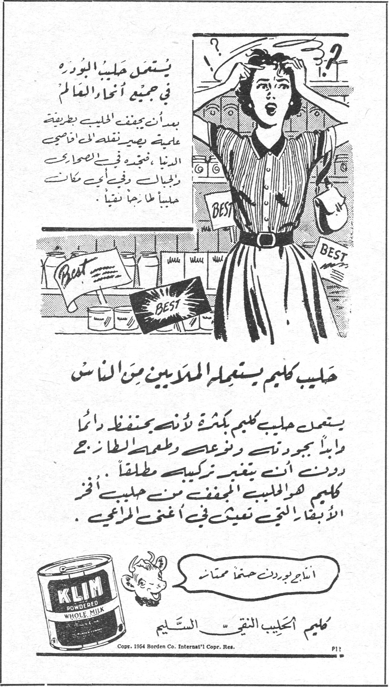 حليب كليم يستعمله الملايين من الناس يستعمل حليب البودره في جميع أنحاء العالم بدأن يجفف الحليب بطريقة علمية يصير نقلة إلى أقاصي الدنيا ، فنجده في الصحاري والجبال وفي أي مكان حليباً طازجاً نقياً . حليب كليم يستعمله الملايين من الناس يستعمل حليب كليم بكثرة لأنه يحفظ دائماً محافظاً بجودته ونوعه وطعمه الطازج دون أن يتغير تركيبه مطلقاً . كليم هو الحليب المجفف من حليب أفخر الأبقار التي تعيش في أغنى المراعي . KLIM POWDERED WHOLE MILK كليم الحليب النقي السليم أنجح بودره حفظاً ممتازاً Copr. 1954 Borden Co. Internat'l Copr. Res.