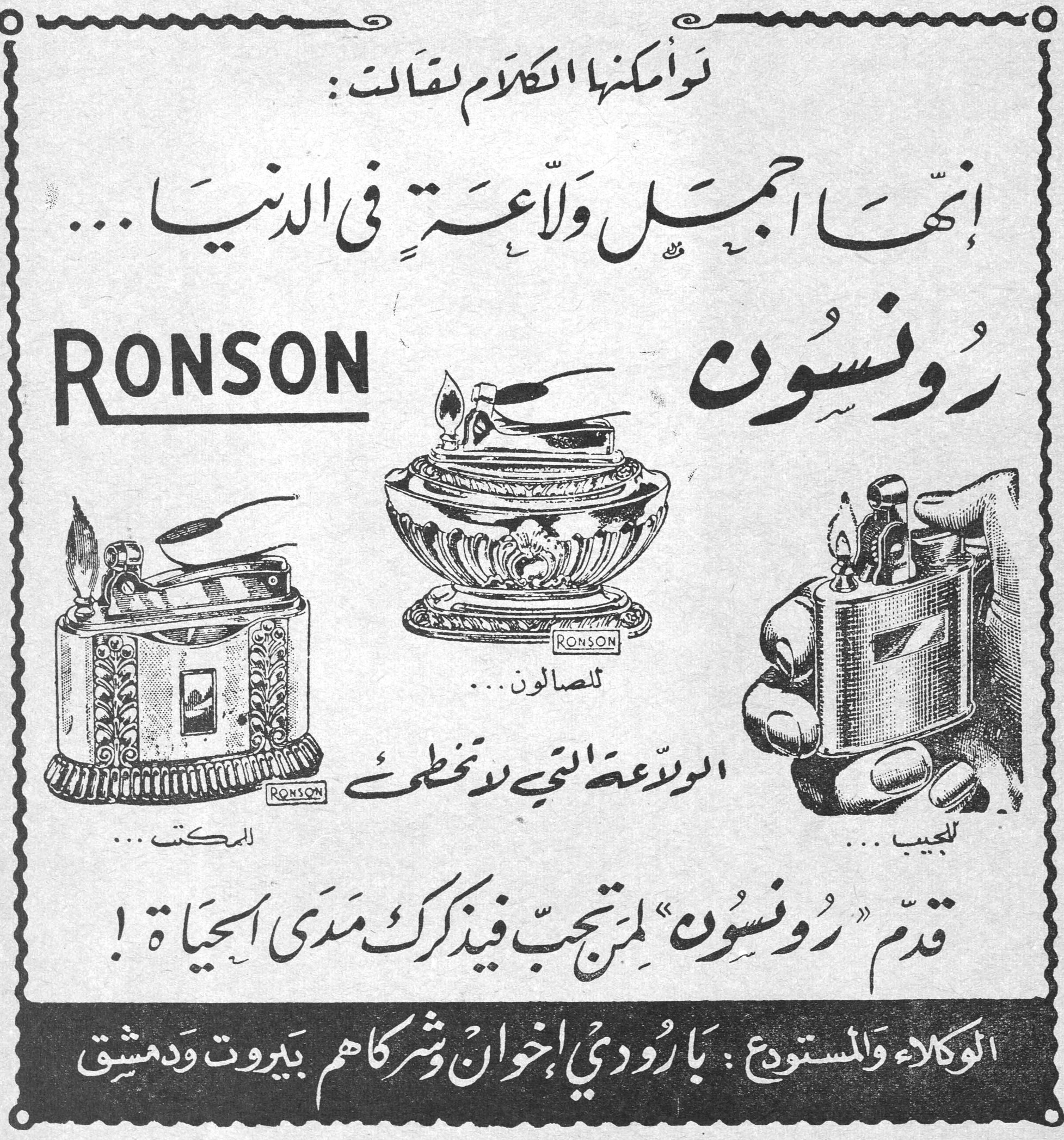 رونسون RONSON لو أمكنها الكلام لقالت: إنها أجمل ولاعة في الدنيا... RONSON رونسون للمكتب... للصالون... للجيب... الولاعة التي لا تخطئ قدم «رونسون» لمن تحب فيذكرك مدى الحياة! الوكلاء والمستودع: بارودي إخوان وشركاهم بيروت ودمشق
