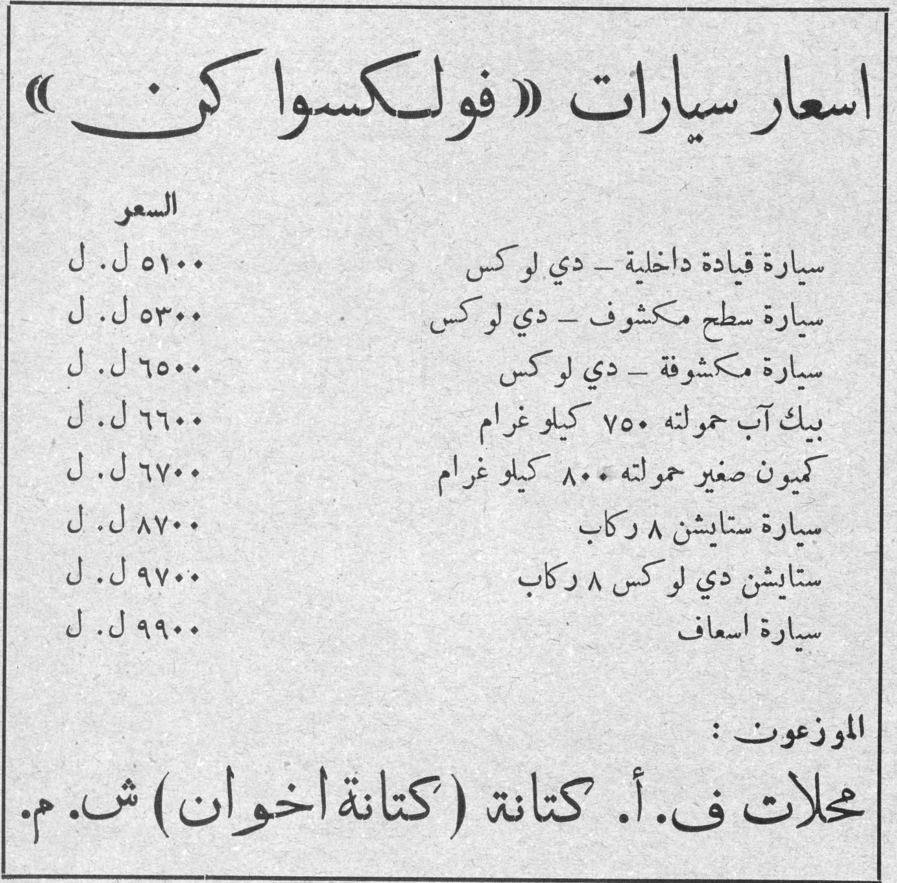 اسعار سيارات فولكسواكن اسعار سيارات «فولكسواكن» السعر سيارة قيادة داخلية - دي لوكس ٥١٠٠ ل.ل سيارة سطح مكشوف - دي لوكس ٥٣٠٠ ل.ل سيارة مكشوفة - دي لوكس ٦٥٠٠ ل.ل بيك آب حمولته ٧٥٠ كيلو غرام ٦٦٠٠ ل.ل كميون صغير حمولته ٨٠٠ كيلو غرام ٦٧٠٠ ل.ل سيارة ستايشن ٨ ركاب ٨٧٠٠ ل.ل ستايشن دي لوكس ٨ ركاب ٩٧٠٠ ل.ل سيارة اسعاف ٩٩٠٠ ل.ل الموزعون: محلات ف. أ. كتانة (كتانة اخوان) ش.م.