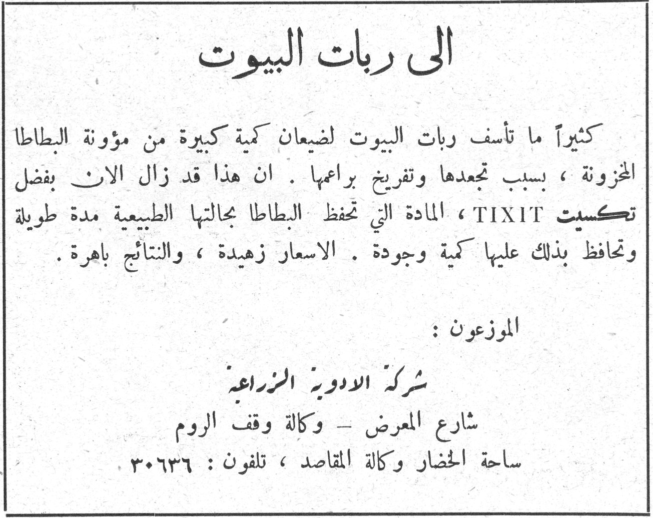 الى ربات البيوت الي ربات البيوت كثيراً ما تأسف ربات البيوت لضيعان كمية كبيرة من مؤونة البطاطا المخزونة ، بسبب تجعدها وتفريخ براعمها . ان هذا قد زال الان بفضل تكسيت TIXIT ، المادة التي تحفظ البطاطا بحالتها الطبيعية مدة طويلة وتحافظ بذلك عليها كمية وجودة . الاسعار زهيدة ، والنتائج باهرة . الموزعون : شركة الادوية الزراعية شارع المعرض - وكالة وقف الروم ساحة الحصار وكالة المقاصد ، تلفون : ٣٠٦٣٦