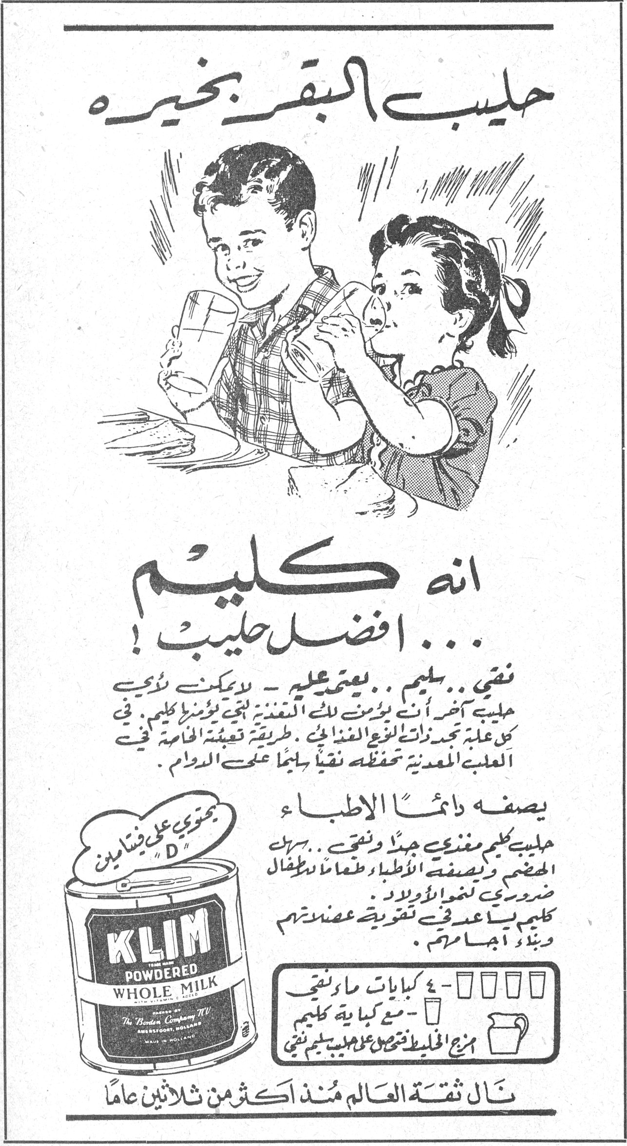 حليب البقر بخيره - انه كليم افضل حليب! حليب البقر بخيره انه كليم ... افضل حليب ! نقي .. سليم .. يعتمد عليه - لا يمكن لنوع حليب آخر ان يؤمن لك من التغذية لما يؤمنه كليم . في كل علبة تجد ذات النوع الغذائي . طريقة تعبئة خاصة في العلبة المعدنية تحفظه نقياً سليماً على الدوام . يصفه دائماً الاطباء حليب كليم مغذي جداً ونقي .. يحتوي على فيتامين "D" ويصفه الاطباء طعاماً للاطفال ضروري لنمو الاولاد . كليم يساعد في تقوية عضلاتهم وبناء اجسامهم . KLIM POWDERED WHOLE MILK Made by The Borden Company N.V. Amersfoort, Holland MADE IN HOLLAND ٤ كبايات ماء نقي - مع كباية كليم - مزج الخليط تحصل على حليب كليم نقي نال ثقة العالم منذ اكثر من ثلاثين عاماً
