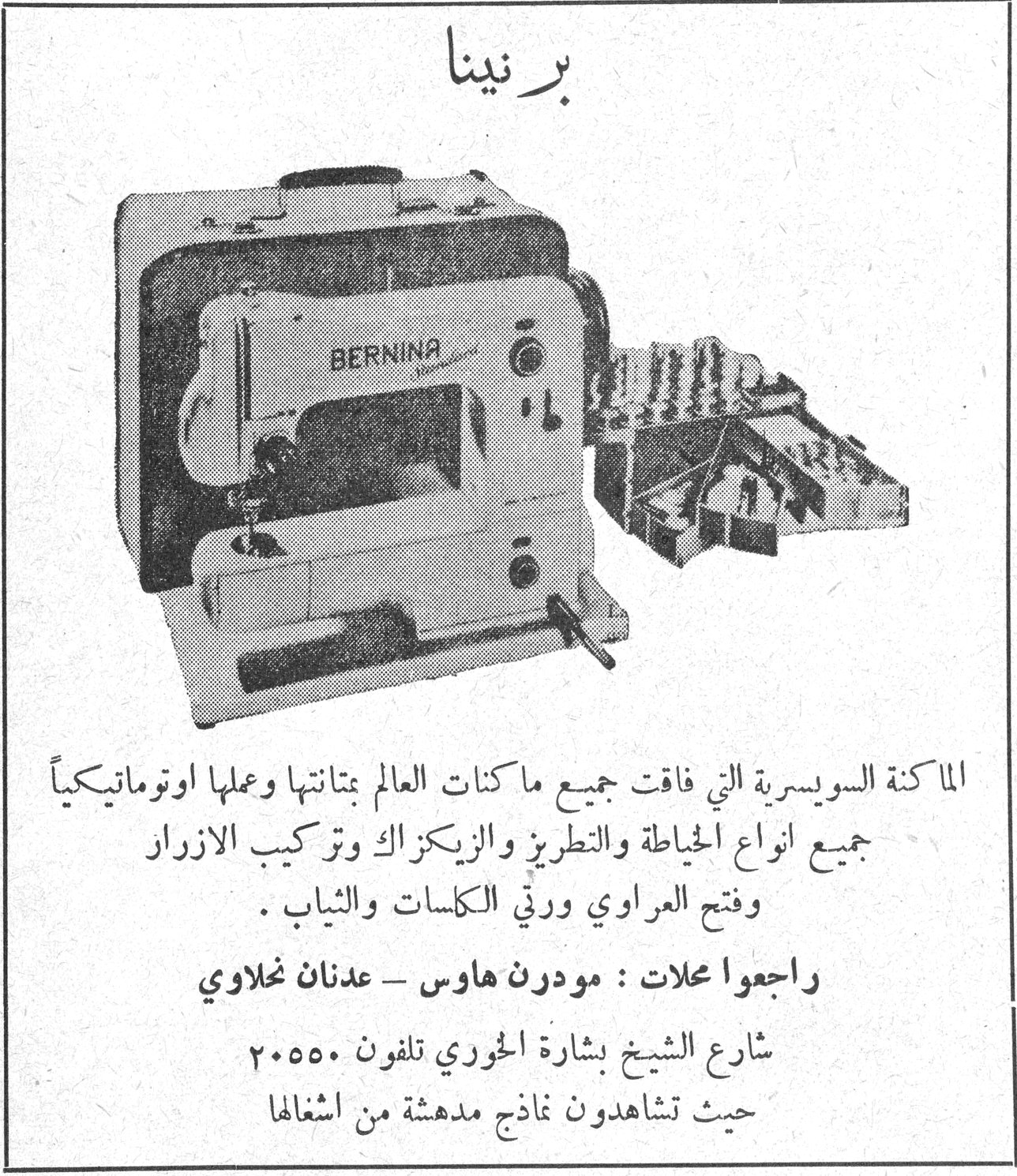 برنينا برنينا الماكنة السويسرية التي فاقت جميع ماكنات العالم بمتانتها وعملها اوتوماتيكياً جميع انواع الخياطة والتطريز والزيكزاك وتركيب الازرار وفتح العراوي ورتق الكاسات والثياب . راجعوا محلات : مودرن هاوس - عدنان نحلاوي شارع الشيخ بشارة الخوري تلفون ٢٠٥٥٠ حيث تشاهدون نماذج مدهشة من اشغالها