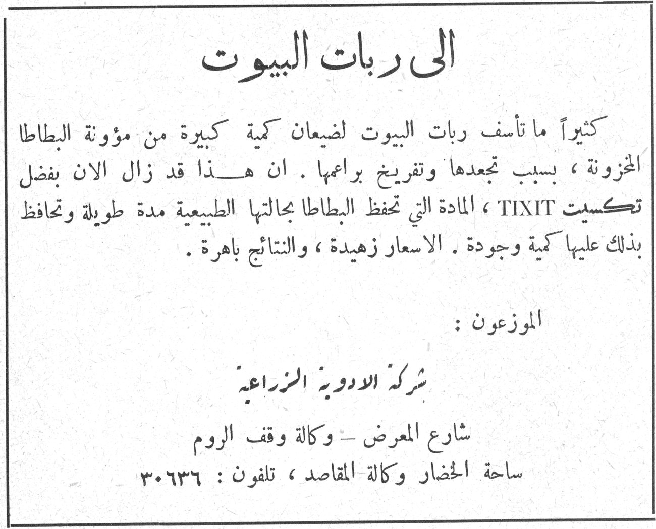 الى ربات البيوت الى ربات البيوت كثيراً ما تأسّف ربات البيوت لضياع كمية كبيرة من مؤونة البطاطا المخزونة ، بسبب تجعدها وتفريخ براعمها . ان هذا قد زال الآن بفضل تكسِت TIXIT ، المادة التي تحفظ البطاطا بحالتها الطبيعية مدة طويلة وتحافظ بذلك عليها كمية وجودة . الاسعار زهيدة ، والنتائج باهرة . الموزعون : شركة الادوية الزراعية شارع المعرض - وكالة وقف الروم ساحة الخضار وكالة المقاصد ، تلفون : ٣٠٦٣٦