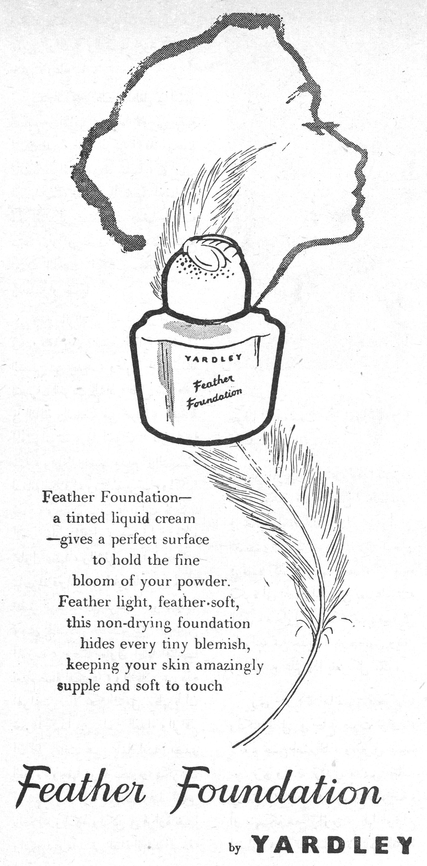 Feather Foundation— a tinted liquid cream —gives a perfect surface to hold the fine bloom of your powder. Feather light, feather·soft, this non-drying foundation hides every tiny blemish, keeping your skin amazingly supple and soft to touch Feather Foundation by YARDLEY