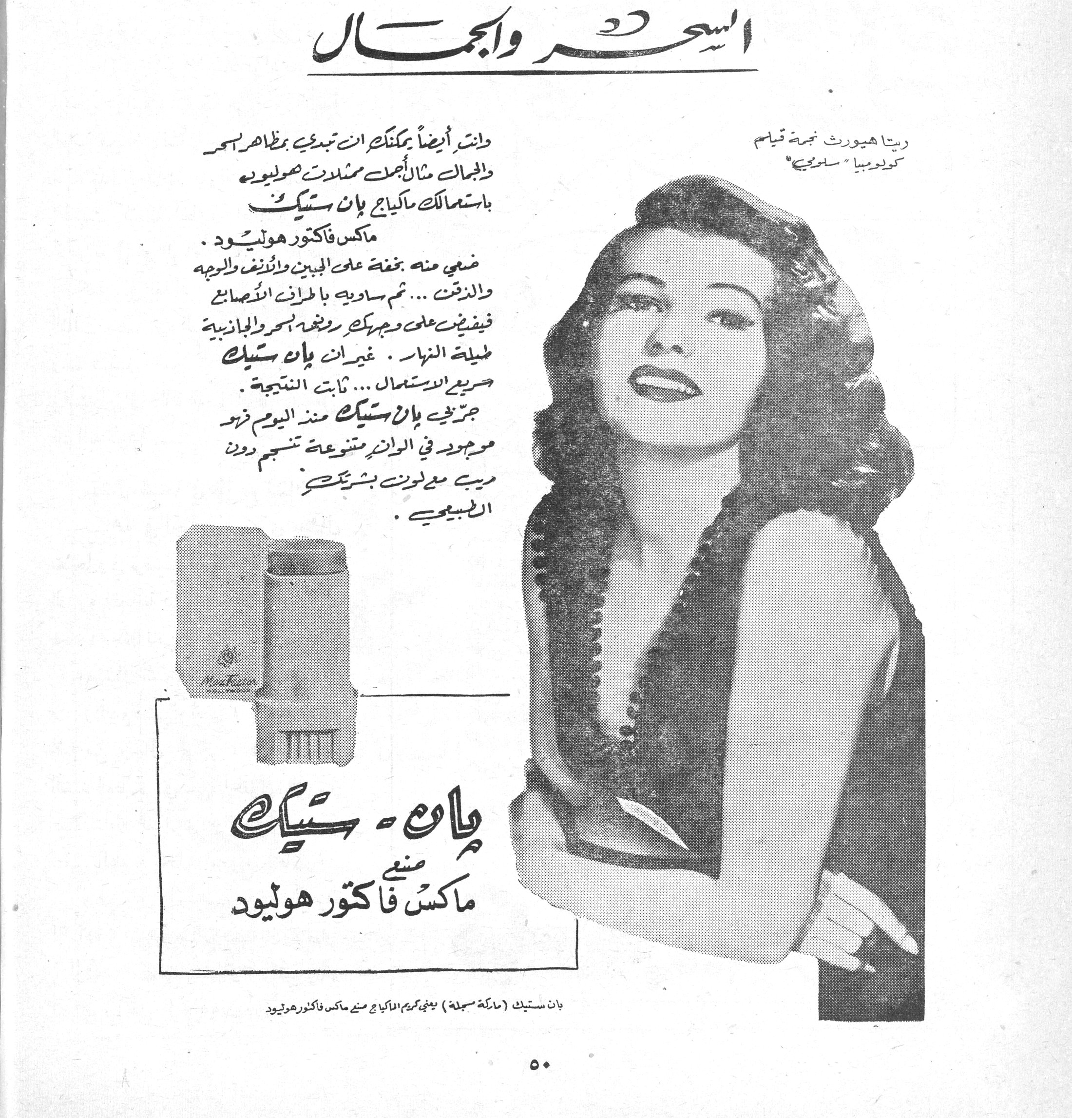 السحر والجمال السحر والجمال
ريتا هيوورث نجمة قيام كولومبيا "سلوى"
وانت أيضاً يمكنك ان تبدي بمظاهر السحر والجمال مثال أجمل ممثلات هوليوود باستعمالك ماكياج بان ستيك ماكس فاكتور هوليوود.
ضعي منه بخفة على الجبين والانف والوجه والذقن... ثم ساويه باطراف الاصابع فيفيض على وجهك رونقه السحر والجاذبية طيلة النهار. غير ان بان ستيك سريع الاستعمال... ثابت النتيجة.
جربي بان ستيك منذ اليوم فرحه موجود في الوانه متنوعة تنسجم دون ريب مع لون بشرتك الطبيعي.
بان - ستيك
صنع ماكس فاكتور هوليود
بان ستيك (ماركة مسجلة) يعني كريم الماكياج صنع ماكس فاكتور هوليود