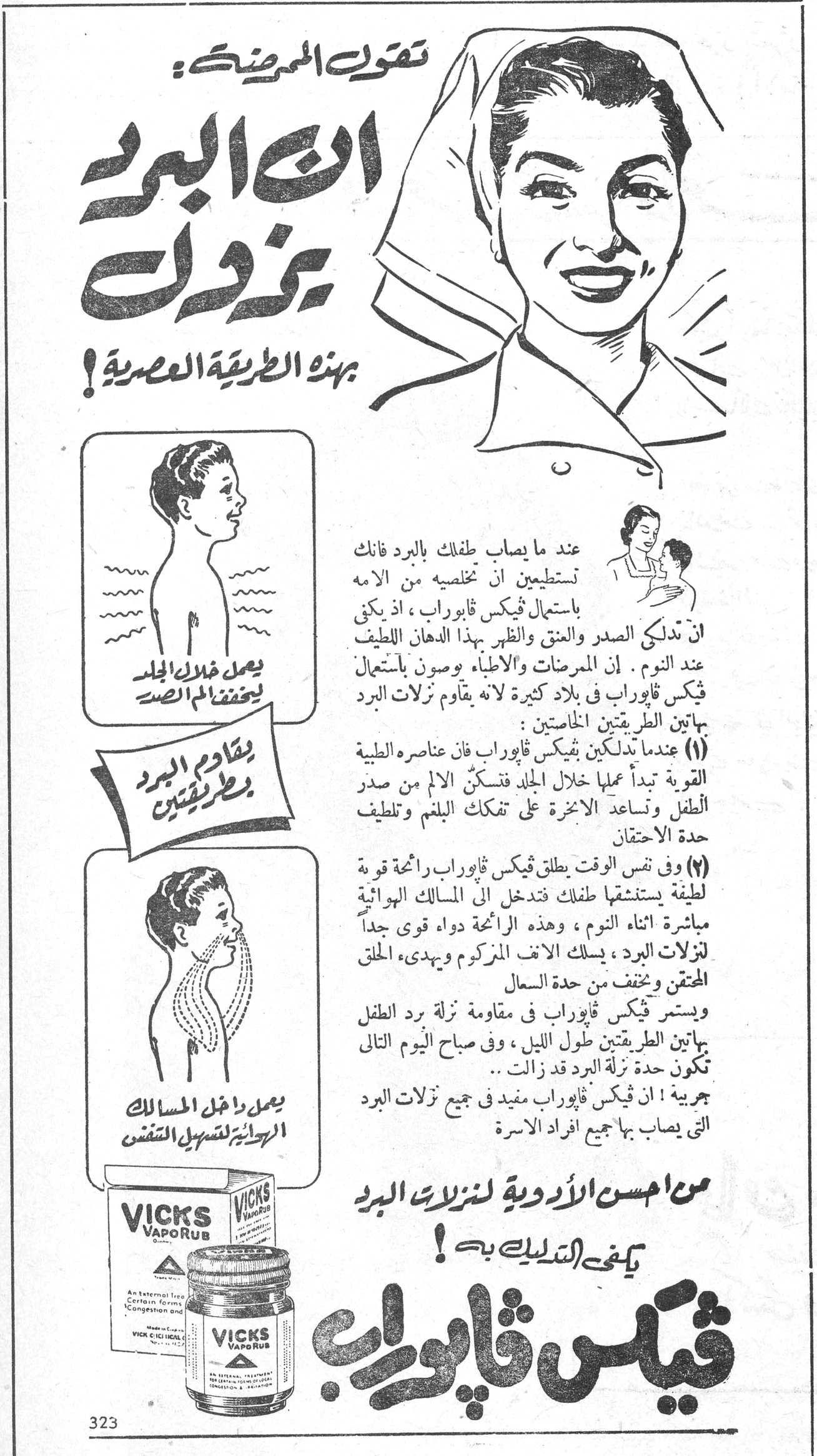 فيكس ڤابوراب تقول الممرضة : ان البرد يزوده بهذه الطريقة العصرية ! يصل خلال الجلد ليخفف ألم الصدر يقاوم البرد بطريقتين يصل داخل المسالك الهوائية لتسهيل التنفس عند ما يصاب طفلك بالبرد فانك تستطيعين ان تخلصيه من الامه باستعمال فيكس ڤابوراب ، اذ يكفي ان تدلكي الصدر والعنق والظهر بهذا الدهان اللطيف عند النوم . إن الممرضات والاطباء يوصون باستعمال فيكس ڤابوراب في بلاد كثيرة لانه يقاوم نزلات البرد بهاتين الطريقتين الخاصتين : (١) عندما تدلكين فيكس ڤابوراب فان عناصره الطبية القوية تبدأ عملها خلال الجلد فتسكن الألم من صدر الطفل وتساعد الاخرى على تفكك البلغم وتلطيف حدة الاحتقان (٢) وفي نفس الوقت يطلق فيكس ڤابوراب رائحة قوية لطيفة يستنشقها طفلك فتدخل الى المسالك الهوائية مباشرة اثناء النوم ، وهذه الرائحة دواء قوي جداً لنزلات البرد ، يسلك الانف المزكوم ويهدىء الحلق المحتقن وتخفف من حدة السعال ويستمر فيكس ڤابوراب في مقاومة نزلة برد الطفل بهاتين الطريقتين طول الليل ، وفي صباح اليوم التالي تكون حدة نزلة البرد قد زالت .. جربيه ! ان فيكس ڤابوراب مفيد في جميع نزلات البرد التي يصاب بها جميع افراد الاسرة من احسن الأدوية لنزلات البرد يكفي التدليك به ! VICKS VapoRub فيكس ڤابوراب
