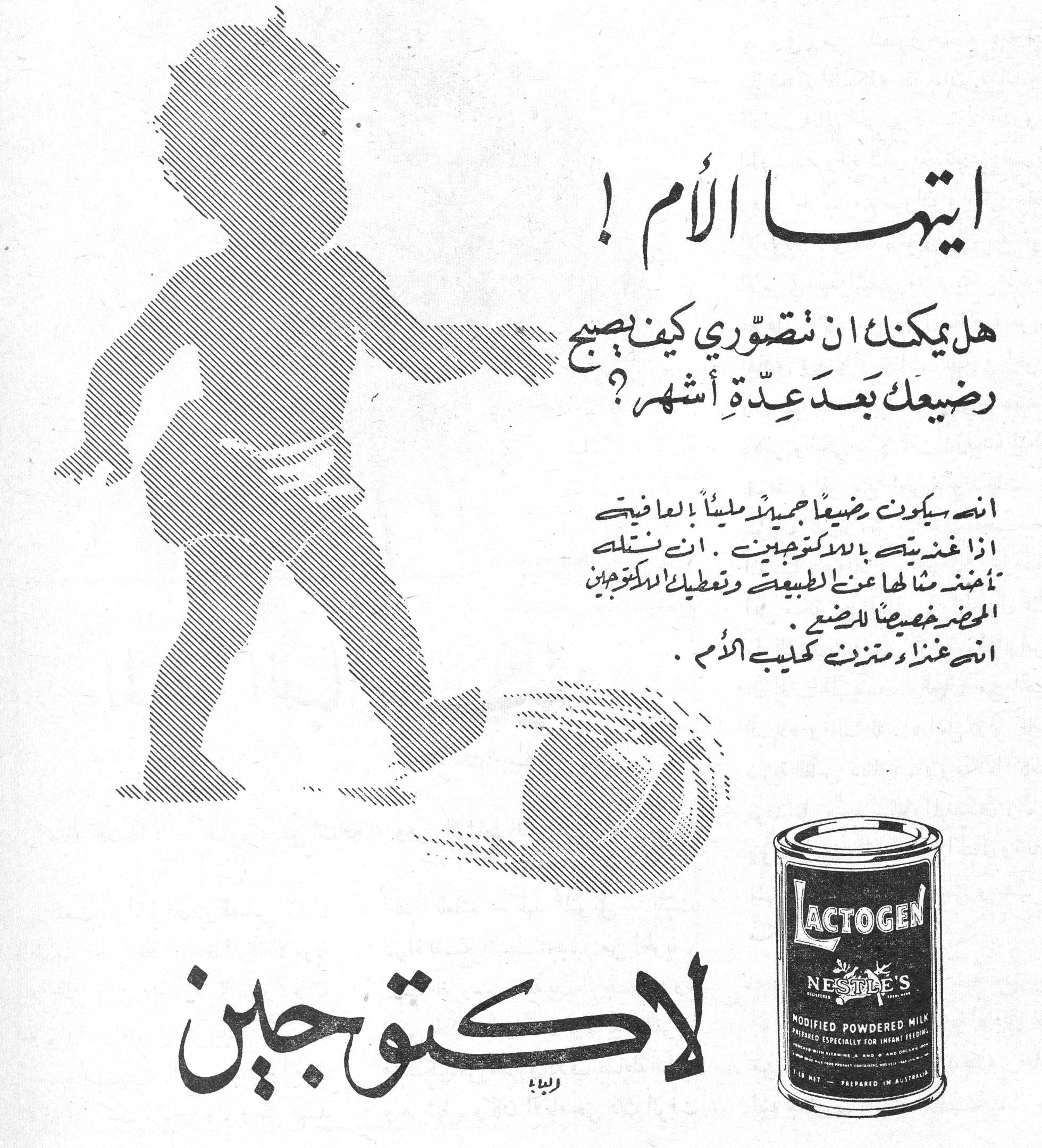 ايتها الأم ! ايتها الام هل يمكنك ان تتصوّري كيف يصبح رضيعك بعد عِدّة أشهر؟ انه سيكون رضيعاً جميلاً مليئاً بالعافية اذا غذيتيه باللاكتوجين . انك ستلمسين تأهيلك مثلها عن الطبيعة وتعطيك اللاكتوجين المحضر خصيصاً للرضيع . انه غذاء ومتمم كحليب الأم . لاكتوجين LACTOGEN NESTLE'S MODIFIED POWDERED MILK PREPARED ESPECIALLY FOR INFANT FEEDING PREPARED IN AUSTRALIA