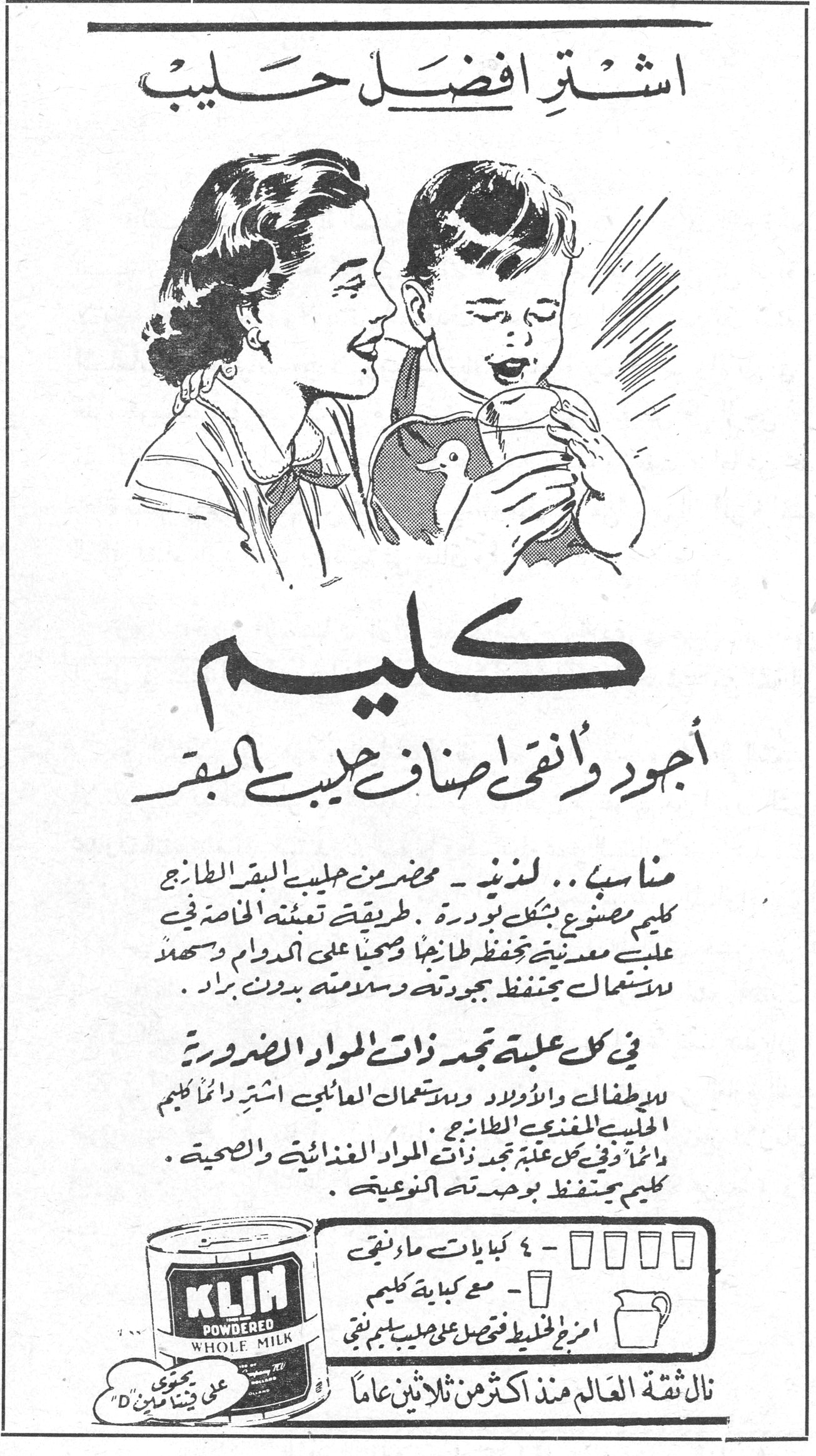 كليم - اشتر افضل حليب اشتر افضل حليب كليم أجود وأنقى أصناف حليب البقر مناسب .. لذيذ — محضر من حليب البقر الطازج. كليم مصنوع بشكل بودرة. طريقة تعبئته الخاصة في علبة معدنية تحفظه طازجاً وصحياً على الدوام وسهل الاستعمال يحفظ جودته وسلامته بدون براد. في كل علبة تجد ذات المواد الضرورية للأطفال والأولاد وللاستعمال العائلي اشتر دائماً كليم الحليب المغذي الطازج. دائماً وفي كل علبة تجد ذات المواد الغذائية والصحية. كليم يحفظ بوحدته النوعية. KLIM POWDERED WHOLE MILK ٤ - ٤ كيالات ماء نقي - مع كباية كليم امزج الخليط فتحصل على حليب طيب نقي نال ثقة العالم منذ اكثر من ثلاثين عاماً يحوي على فيتامين D