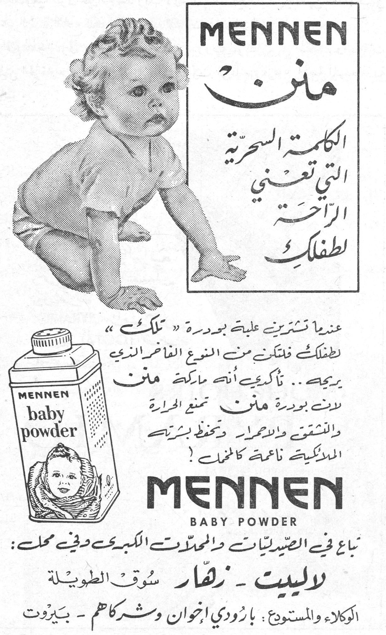 منن MENNEN MENNEN منن الكلمة السحرية التي تعني الراحة لطفلكِ عندما تشترين علبة بودرة « تلك » لطفلكِ فلتكن من النوع الفاخر الذي يريحه .. تأكدي أنه ماركة منن لأن بودرة منن تمنع الحرارة والتشقق والاحمرار وتحفظ بشرة الملائكية ناعمة كالمخمل ! MENNEN baby powder MENNEN BABY POWDER تباع في الصيدليات والمحلات الكبرى وفي محل : لاليت ـ زهار سوق الطويلة الوكلاء والمستودع : بارودي إخوان وشركاهم ـ بيروت