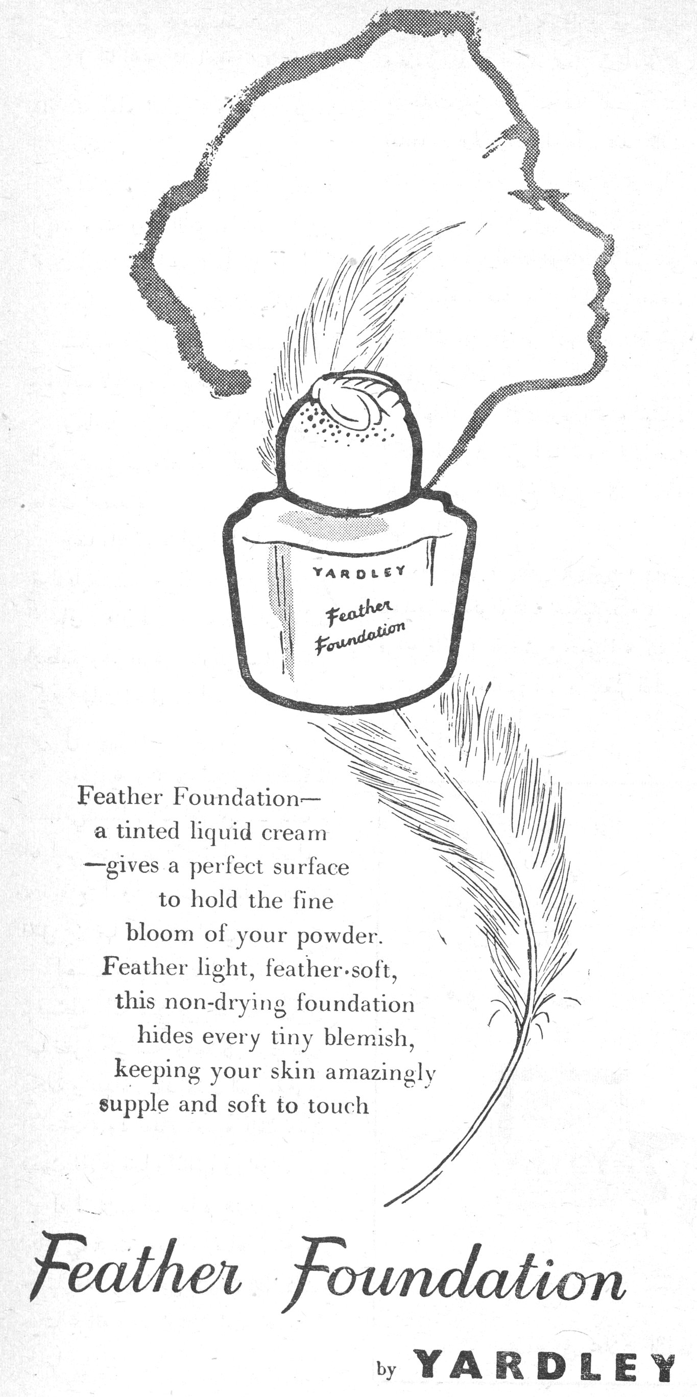 Feather Foundation— a tinted liquid cream —gives a perfect surface to hold the fine bloom of your powder. Feather light, feather-soft, this non-drying foundation hides every tiny blemish, keeping your skin amazingly supple and soft to touch Feather Foundation by YARDLEY