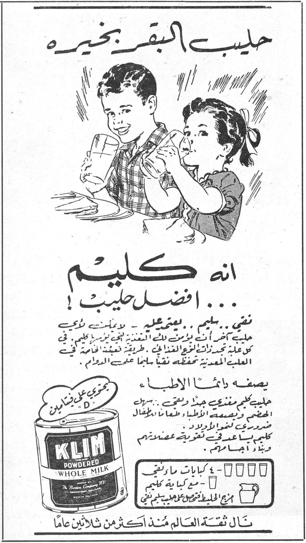 حليب البقر بخيره حليب البقر بخيره انه كليم ... افضل حليب ! نقي .. سليم .. يعتمد عليه - لا يفسد بسرعة - لا يحتاج الى حليب آخر - انت بأمن من التغذية الجيدة يوجد كليم في كل علبة تجد ذات النوع الغذائي . طريقة تعبئة الحصة في العلبة المعدنية تحفظه نقياً سليماً على الدوام . يصفه دائماً الاطباء حليب كليم مغذي جداً ونقي .. يمنح الجسم وبتوصية الاطباء طعاماً للأطفال ضروري لنمو أولادهم . كليم يساعد في تقوية عضلاتهم وبناء أجسامهم . KLIM POWDERED WHOLE MILK Packed by The Borden Company N.V. AMERSFOORT, HOLLAND MADE IN HOLLAND يحتوي على فيتامين "D" ٤ كبابات ماء نقي — مع كباية من كليم = مزيج الحليب يعطي طعم حليب سليم نقي نال ثقة العالم منذ أكثر من ثلاثين عاماً