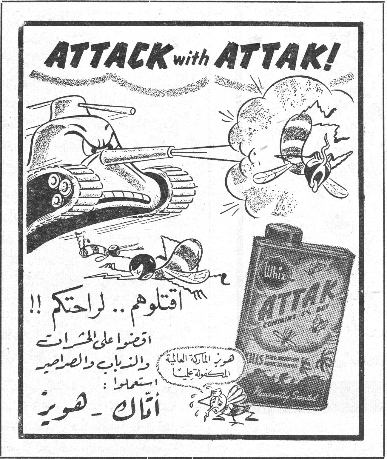 أتّاك ـ هويز ATTACK with ATTAK! اقتلوهم .. لراحتكم !! اقضوا على الحشرات والذباب والصراصير استعملوا أتّاك ـ هويز هويز الماركة العالمية المكفولة عليها Whiz ATTAK CONTAINS 5% DDT KILLS FLIES, MOSQUITOES, MOTHS, SILVERFISH Pleasantly Scented روز غريب وزعت جمعية حضانة الطفل في زحلة التأمت جامعة نساء لبنان دعت اللجنة الثقافية لخلية الملك سعود