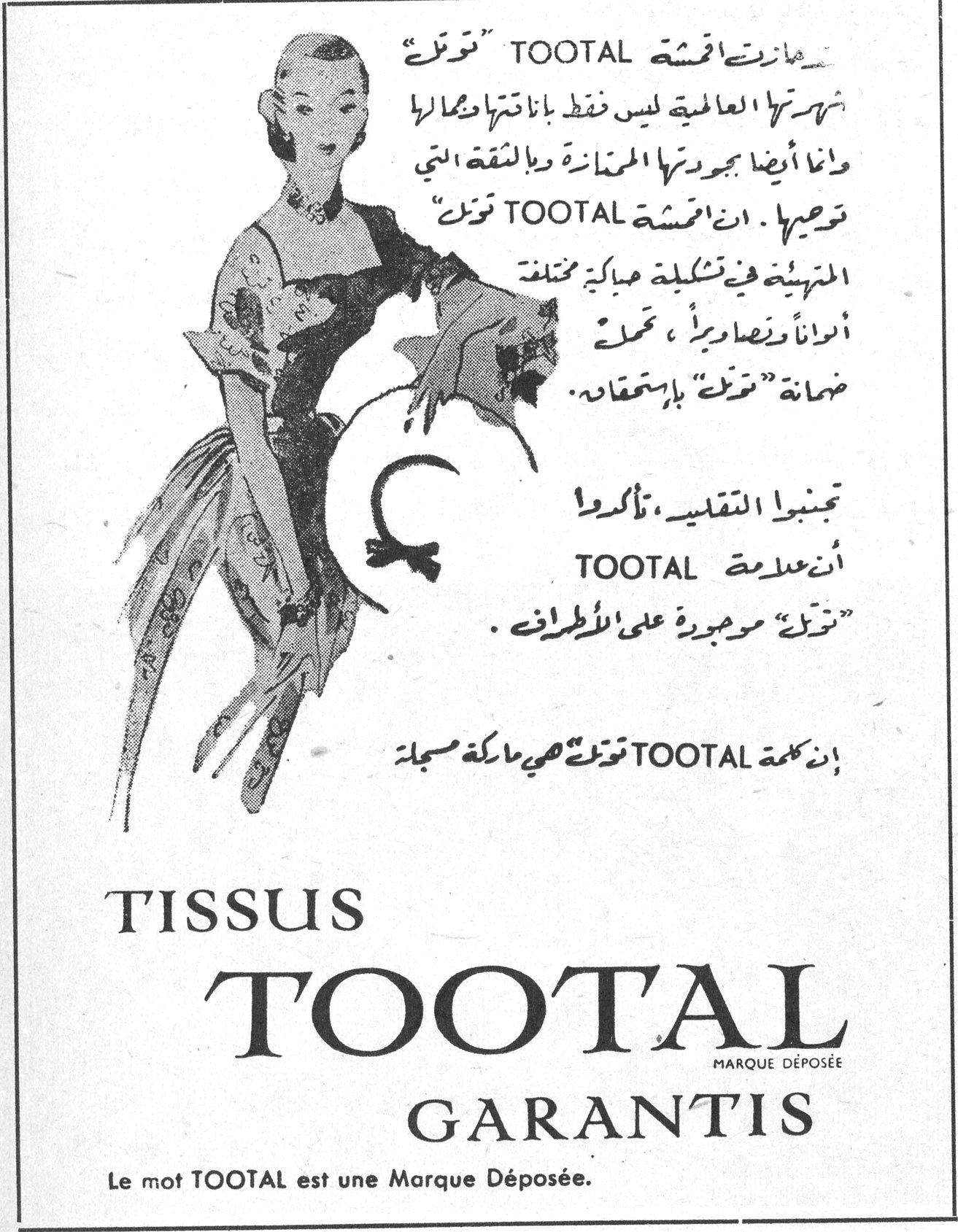 ما زالت اقمشة TOOTAL «توتل» شهرتها العالمية ليس فقط بمتانتها وجمالها وانما أيضا بجودتها الممتازة والثقة التي توحيها . ان اقمشة TOOTAL «توتل» المتهيئة في تشكيلة مباهية مختلفة ألواناً وأنماطاً ، تحمل ضمانة «توتل» باستحقاق . تجنبوا التقليد ، تأكدوا أن علامة TOOTAL «توتل» موجودة على الأطراف . إن كلمة TOOTAL «توتل» هي ماركة مسجلة TISSUS TOOTAL GARANTIS MARQUE DÉPOSÉE Le mot TOOTAL est une Marque Déposée.