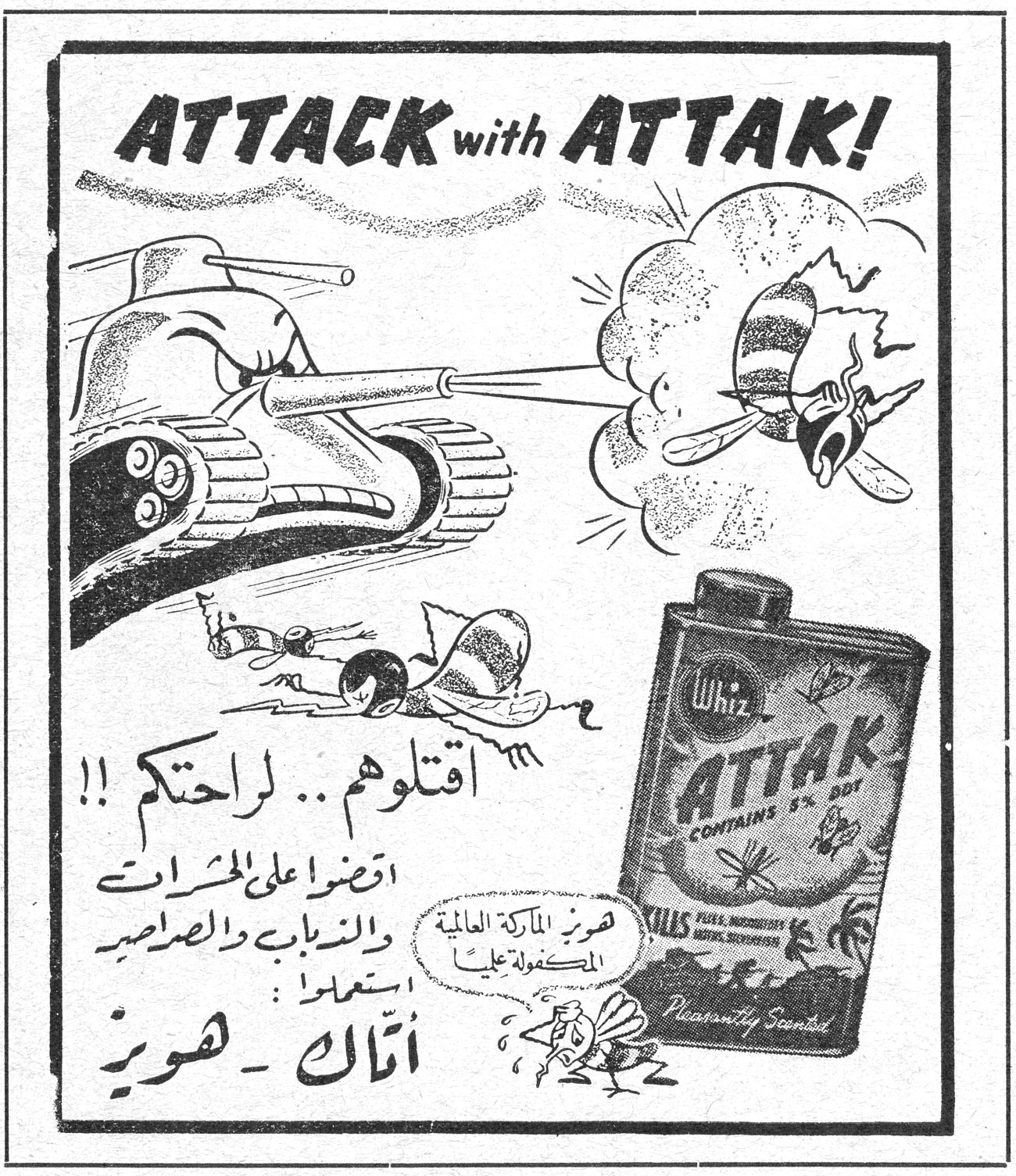 ATTACK with ATTAK! Whiz ATTAK CONTAINS 5% DDT KILLS FLEAS, MOSQUITOES, ANTS, BEDBUGS Pleasantly Scented اقتلوهم .. لراحتكم !! اقضوا على الحشرات والذباب والصراصير استعملوا : أتاك - هويز هذه الماركة العالمية المكفولة عليها