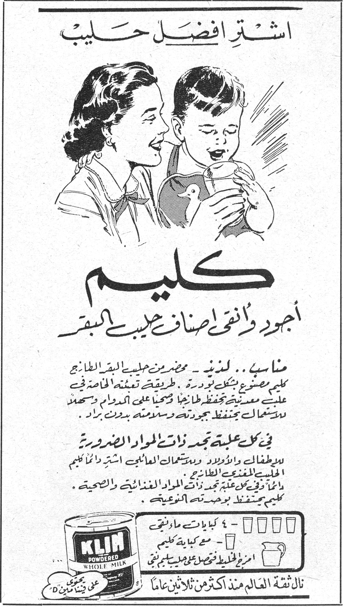 اشتَرِ افضَل حَليب - كليم اشتَرِ افضَل حَليب كليم أجود وأنقى أصناف حليب البقر مناسب .. لذيذ - محضر من حليب البقر الطازج كليم مصنوع بشكل بودرة . طريقة تعبئته الخاصة في علب معدنية تحفظه طازجاً وصحياً على الدوام وسهل الاستعمال يحتفظ بجودته وسلامته بدون براد . في كل علبة تجد ذات المواد الضرورية للاطفال والاولاد ولاستعمالات العائلي اشتَرِ دائماً كليم الحليب المغذي الطازج . دائماً وفي كل علبة تجد ذات المواد الغذائية والصحية . كليم يحتفظ بوحدته النوعية . KLIM POWDERED WHOLE MILK نالت ثقة العالم منذ اكثر من ثلاثين عاماً - ٤ كيلايات ماء نقي - مع كيلاية كليم امزج الخليط فتحصل على حليب سليم نقي
