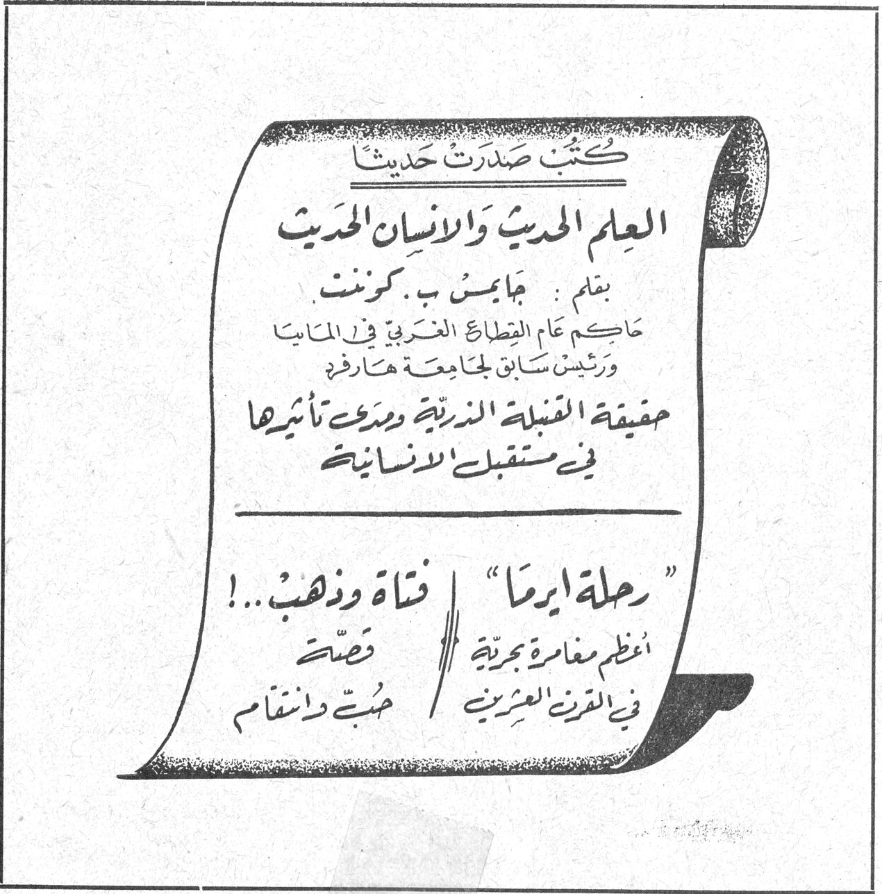كتب صدرت حديثاً العلم الحديث والانسان الحديث بقلم: جايمس ب. كونـنـت حاكم عام القطاع الغربي في المانيا ورئيس سابق لجامعة هارفرد حقيقة القنبلة الذرية ومدى تأثيرها في مستقبل الانسانية «رحلة ايرما» اعظم مغامرة بحرية في القرن العشرين فتاة وذهب..! قصة حبٌ وانتقام