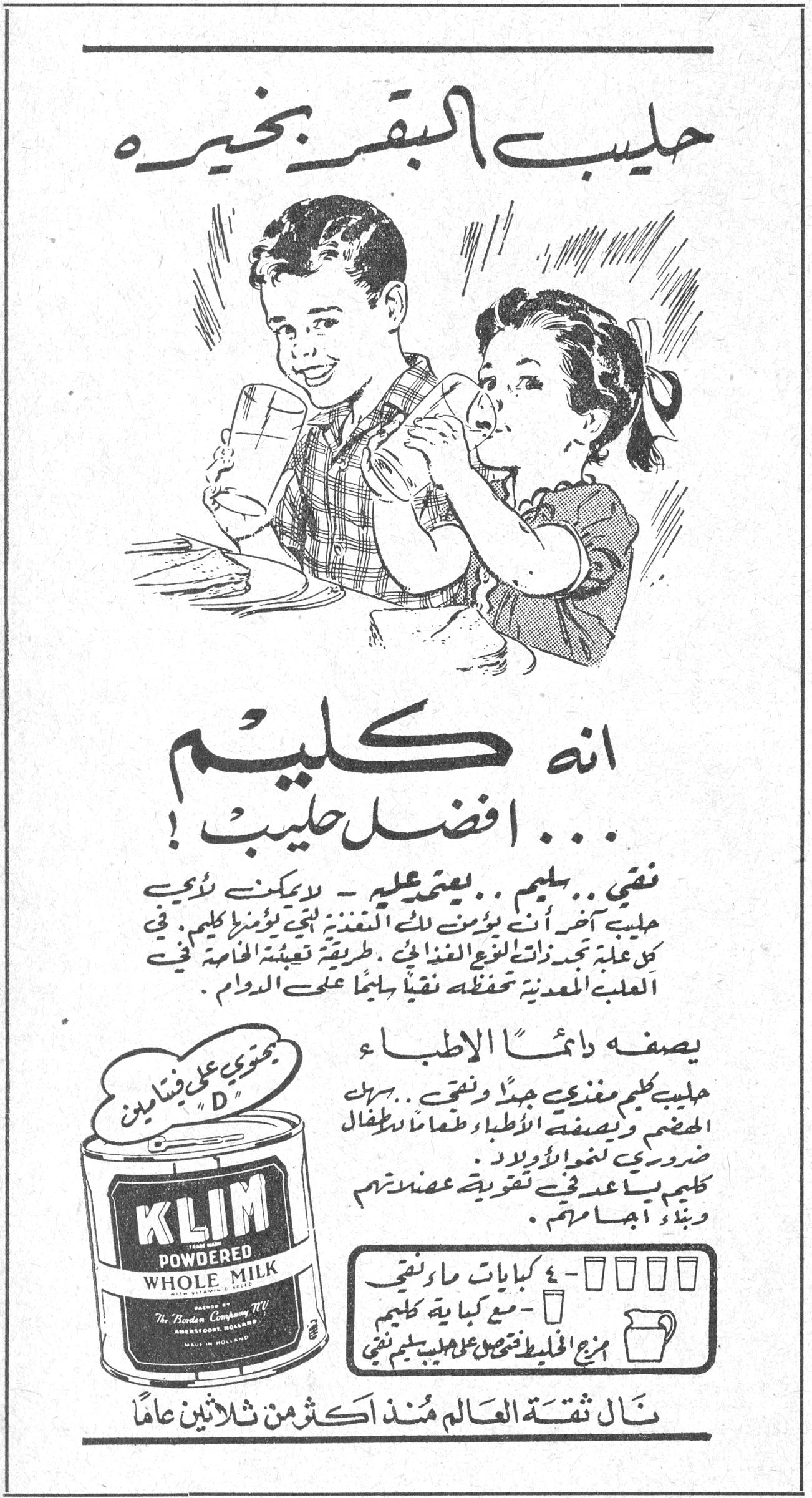 حليب البقر بخيره - كليم حليب البقر بخيره انه كليم ... افضل حليب ! نقي .. سليم .. يعتمد عليه - لا يمكنك أن تؤمن أن أي حليب آخر أنت تؤمن له بالتغذية لحمى تؤمن كليم . في كل علبة تجد رونق نوع الغذائي . طريقة تعبئة الخامة في العلبة المعدنية تحفظه نقياً سليماً على الدوام . يصفه دائماً الأطباء حليب كليم مغذي جداً ونقي .. سهل الهضم ويصفه الأطباء طعاماً للأطفال ضرورياً لنمو الأولاد . كليم يساعد في تقوية عضلاتهم وبناء أجسامهم . KLIM POWDERED WHOLE MILK ٤ كوبايات ماء نقي مع كل كباية كليم مزج الخليط تحصل على حليب سليم نقي نال ثقة العالم منذ اكثر من ثلاثين عاماً