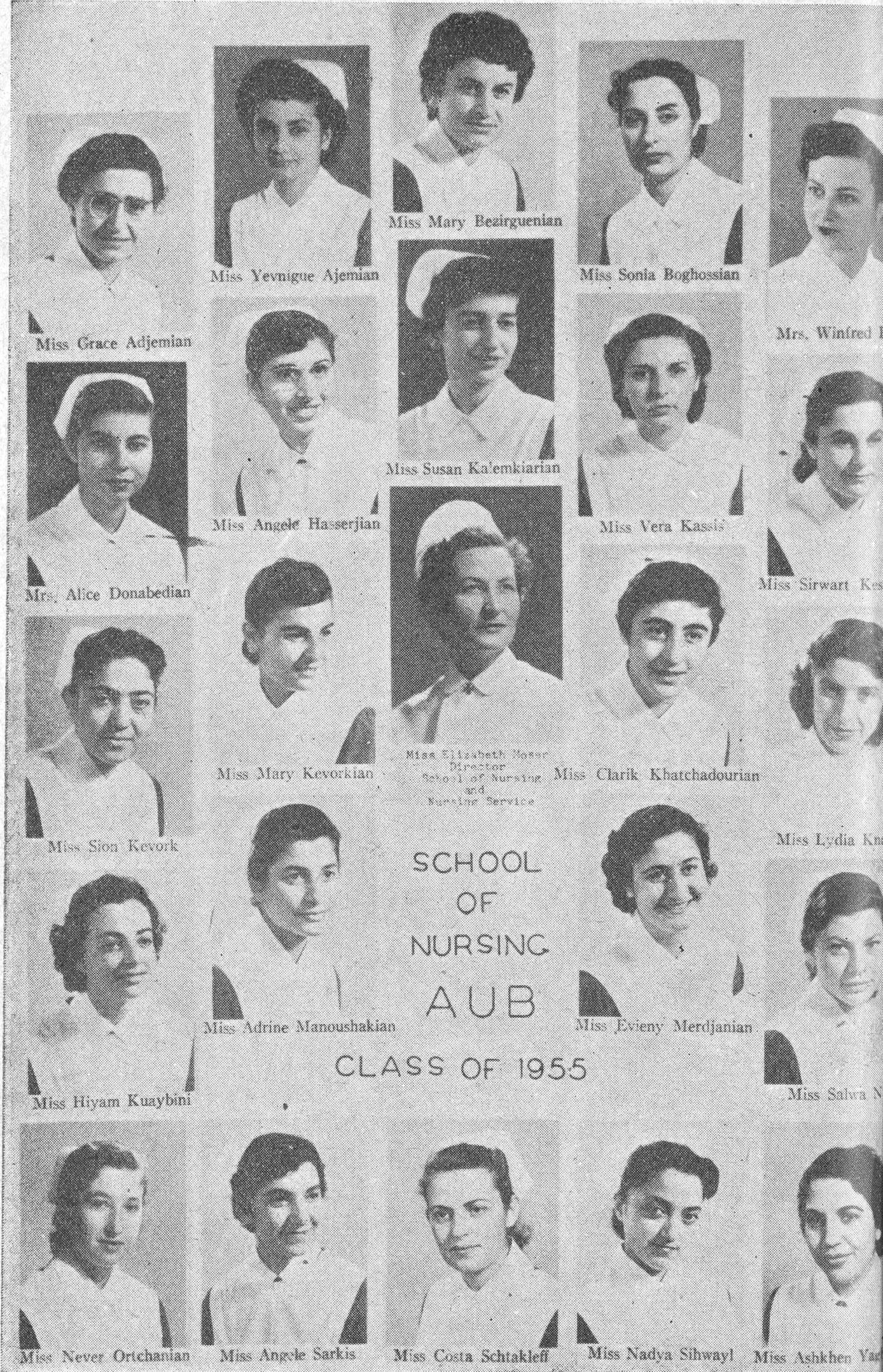 Miss Grace Adjemian - Miss Yevnigue Ajemian - Miss Mary Bezirguenian - Miss Sonia Boghossian - Mrs. Winifred [...] - Mrs. Alice Donabedian - Miss Angele Hasserjian - Miss Susan Kalemkiarian - Miss Vera Kassis - Miss Sirwart Kes[...] - Miss Sion Kevork - Miss Mary Kevorkian - Miss Elizabeth Moser Director School of Nursing and Nursing Service - Miss Clarik Khatchadourian - Miss Lydia [...] - Miss Hiyam Kuaybini - Miss Adrine Manoushakian - SCHOOL OF NURSING AUB CLASS OF 1955 - Miss Evieny Merdjanian - Miss Salwa N[...] - Miss Never Ortchanian - Miss Angele Sarkis - Miss Costa Schtakleff - Miss Nadya Sihwayl - Miss Ashkhen Ya[...] 